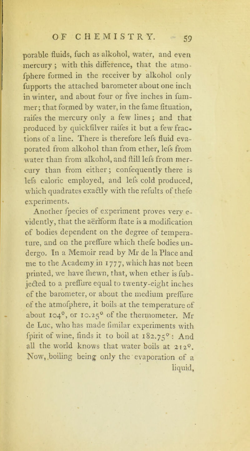 porable fluids, fuch as alkohol, water, and even mercury; with this difference, that the atrno • fphere formed in the receiver by alkohol only fupports the attached barometer about one inch in winter, and about four or five inches in fum- mer; that formed by water, in the fame fituation, raifes the mercury only a few lines; and that produced by quickfilver raifes it but a few frac- tions of a line. There is therefore lefs fluid eva- porated from alkohol than from ether, lefs from water than from alkohol, and Hill lefs from mer- cury than from either; confequently there is lefs caloric employed, and lefs cold produced, which quadrates exaflly with the refults of thefc experiments. Another fpecies of experiment proves very e- vidently, that the aeriform flate is a modification of bodies dependent on the degree of tempera- ture, and on the preflure which tliefe bodies un- dergo. In a Memoir read by Mr de la Place and me to the Academy in 1777, which has not been printed, we have (hewn, that, when ether isfub- jedled to a preflure equal to twenty-eight inches of the barometer, or about the medium preflure of the atmofphere, it boils at the temperature of about 104°, or 10.250 of the thermometer. Mr de Luc, who has made fimilar experiments with fpirit of wine, finds it to boil at 182.75° : And all the world knows that water boils at 2120. Now, boiling being only the' evaporation of a liquid,