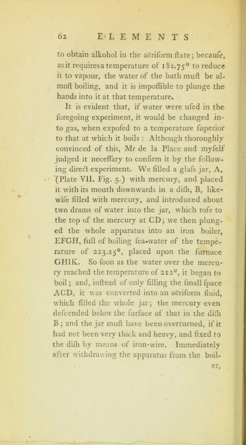 to obtain alkohol in the aeriform Hate; becaufe, asit requires a temperature of 182.75° to reduce it to vapour, the water of the bath muft be al- moft boiling, and it is impoffible to plunge the hands into it at that temperature. It is evident that, if water were ufed in the foregoing experiment, it would be changed in- to gas, when expofed to a temperature fuperior to that at which it boils : Although thoroughly convinced of this, Mr de la Place and myfelf judged it neceffary to confirm it by the follow- ing direeft experiment. We filled a glafs jar, A, (Plate V1L Fig. 5.) with mercury, and placed it with its mouth downwards in a difh, B, like- wife filled with mercury, and introduced about two drams of water into the jar, which rofe to the top of the mercury at CD; we then plung- ed the whole apparatus into an iron boiler, EFGH, full of boiling fea-water of the tempe- rature of 223.25°, placed upon the furnace GH1K. So foon as the water over the mercu- ry reached the temperature of 212°, it began to boil; and, inftead of only filling the fmallfpace ACD, it was converted into an aeriform lluid, which filled the whole jar; the mercury even defcended below the furface of that in the difli B ; and the jar muft have been overturned, if it had not been very thick and heavy, and fixed to the difh by means of iron-wire. Immediately after withdrawing the apparatus from the boil- er,