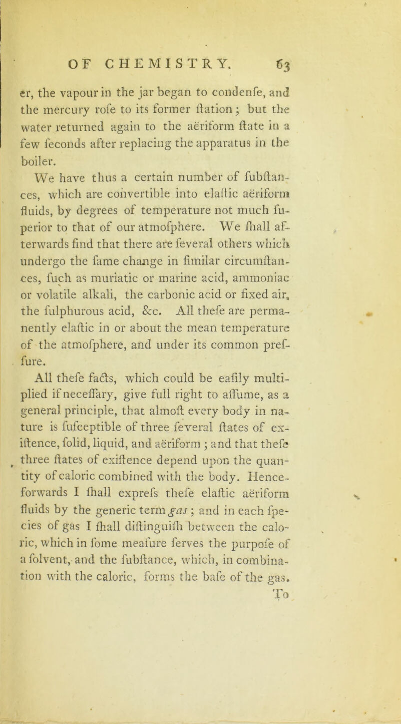 er, the vapour in the jar began to condenfe, and the mercury role to its former ftation; but the water returned again to the aeriform ftate in a few feconds after replacing the apparatus in the boiler. We have thus a certain number of fubftan- ces, which are convertible into elaftic aeriform fluids, by degrees of temperature not much fu- perior to that of our atmofphere. We fhall af- terwards find that there are feveral others which undergo the fame change in fimilar circumftan- ces, fuch as muriatic or marine acid, ammoniac or volatile alkali, the carbonic acid or fixed air, the fulphurous acid, &c. All thefe are perma- nently elaftic in or about the mean temperature of the atmofphere, and under its common pref- fure. All thefe fads, which could be eafily multi- plied if neceflary, give full right to aflume, as a general principle, that almoft every body in na- ture is fufeeptible of three feveral ftates of ex- iftence, folid, liquid, and aeriform ; and that thefe three ftates of exiftence depend upon the quan- tity of caloric combined with the body. Hence- forwards I fhall exprefs thefe elaftic aeriform fluids by the generic term^nj-; and in each fpe- cies of gas I {hall diftinguifh between the calo- ric, which in fome meafure ferves the purpofe of a folvent, and the fubftance, which, in combina- tion with the caloric, forms the bafe of the gas. f i'* Lo