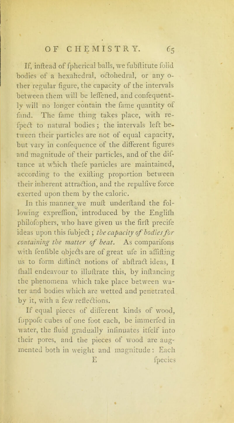 If, inftead of fpherical balls, we fubftitute folic! bodies of a hexahedral, oclohedral, or any o- ther regular figure, the capacity of the intervals between them will be leffened, and confequent- ly will no longer contain the fame quantity of find. The fame thing takes place, with re- fpect to natural bodies; the intervals left be- tween their particles are not of equal capacity, but vary in confequence of the different figures and magnitude of their particles, and of the dif- tance at which thefe panicles are maintained, according to the exifting proportion between their inherent attraction, and the repulfive force exerted upon them by the caloric. In this manner we mult underhand the fol- lowing expreffion, introduced by the Englifh philofophers, who have given us the firft precife ideas upon this lubjeCt; the capacity of bodies for containing the matter of heat. As comparifons with fenlible o.bjefts are of great ufe in affifting 11s to form diftinCt notions of abftract ideas, 1 fiiall endeavour to illuftrate this, by inftancing the phenomena which take place between wa- ter and bodies which are wetted and penetrated by it, with a few reflections. If equal pieces of different kinds of wood, fuppofe cubes of one foot each, be immerfed in water, the fluid gradually infinuates itfelf into their pores, and the pieces of wood are aug- mented both in weight and magnitude: Each E fpecies