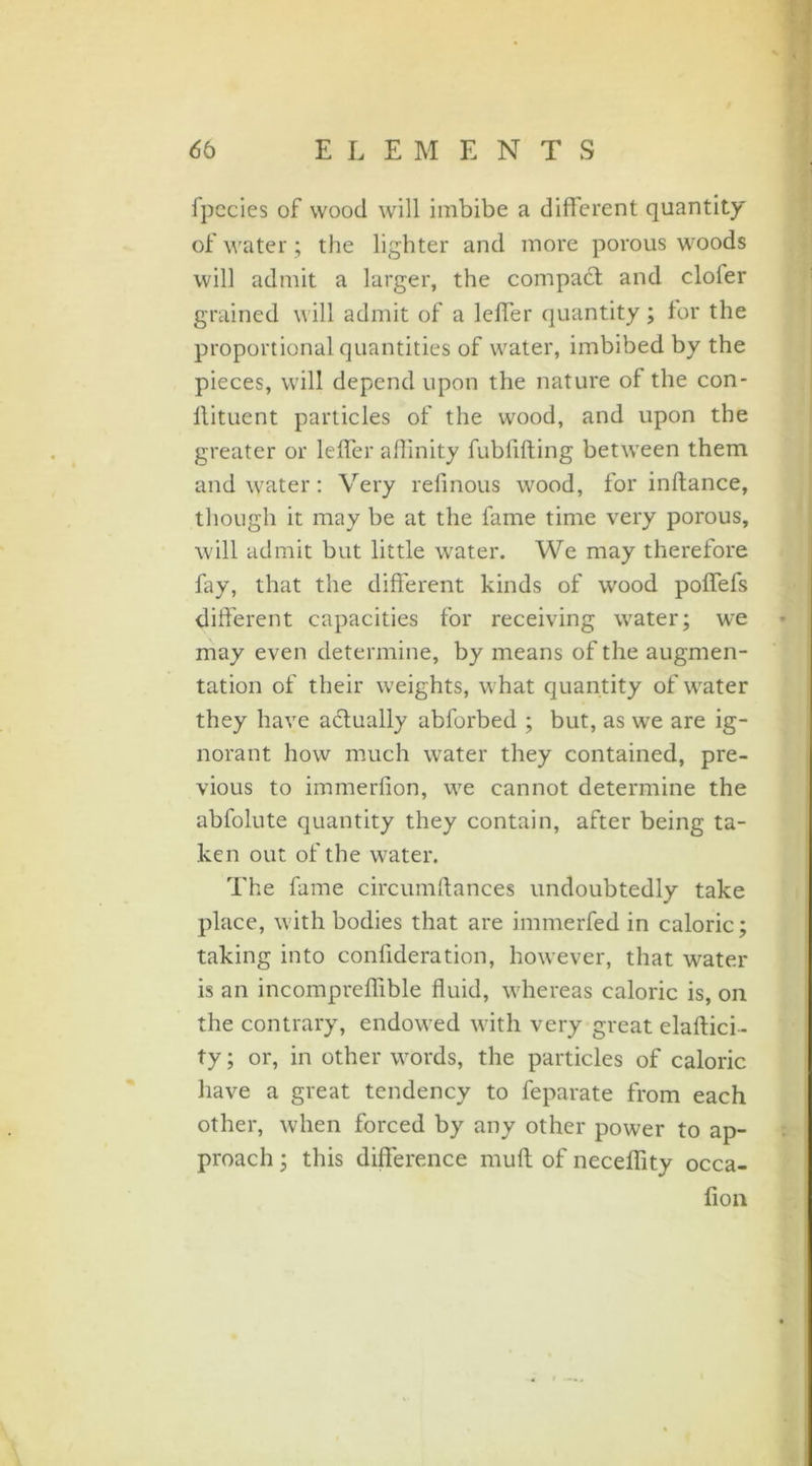 fpecies of wood will imbibe a different quantity of water; the lighter and more porous woods will admit a larger, the compact and clofer grained will admit of a lcffer quantity; for the proportional quantities of water, imbibed by the pieces, will depend upon the nature of the con- llituent particles of the wood, and upon the greater or Idler affinity fublifting between them and water: Very relinous wood, for inftance, though it may be at the fame time very porous, will admit but little water. We may therefore fay, that the different kinds of wood poffefs different capacities for receiving water; we may even determine, by means of the augmen- tation of their weights, what quantity of water they have actually abforbed ; but, as we are ig- norant how much water they contained, pre- vious to immerfion, we cannot determine the abfolute quantity they contain, after being ta- ken out of the water. The fame circumftances undoubtedly take place, with bodies that are immerfed in caloric; taking into confideration, however, that water is an incompreffible fluid, whereas caloric is, on the contrary, endowed with very great elaftici- ty; or, in other words, the particles of caloric have a great tendency to feparate from each other, when forced by any other power to ap- proach ; this difference muff of neceffity occa- fion