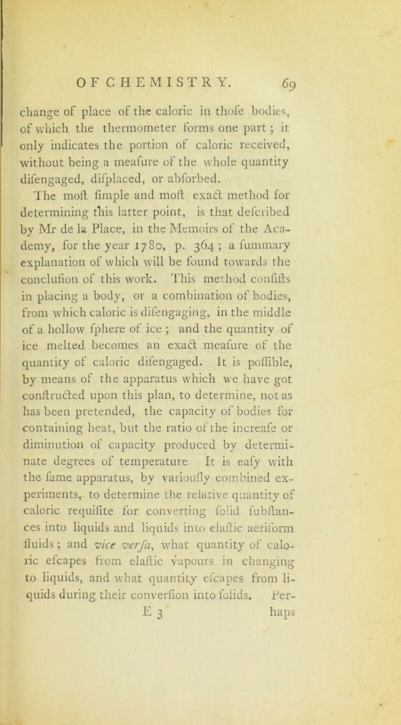 change of place of the caloric in thofe bodies, of which the thermometer forms one part; it only indicates the portion of caloric received, without being a meafure of the whole quantity difengaged, difplaced, or abforbed. The molt Ample and molt exact method for determining this latter point, is that defcribed by Mr de la Place, in the Memoirs of the Aca- demy, for the year 17 80, p. 364; a fummary explanation of which will be found towards the conclulion of this work. This method confiits in placing a body, or a combination of bodies, from which caloric is difengaging, in the middle of a hollow fphere of ice; and the quantity of ice melted becomes an exa£t meafure of the quantity of caloric difengaged. It is pollible, by means of the apparatus which we have got conif ructed upon this plan, to determine, not as has been pretended, the capacity of bodies for containing heat, but the ratio of the increafe or diminution of capacity produced by determi- nate degrees of temperature It is eafy with the fame apparatus, by varioully combined ex- periments, to determine the relative quantity of caloric requilite for converting foiid l'ubftan- ces into liquids and liquids into elaflic aeriform fluids ; and vice verfa, what quantity of calo- ric efcapes from elaflic vapours in changing to liquids, and what quantity efcapes from li- quids during their converlion into foiids. Ter- E 3 haps