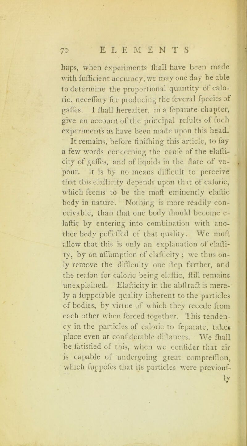 haps, when experiments lliali have been made with fufficient accuracy, we may one day be able to determine the proportional quantity ot calo- ric, neceffiary for producing the feveral fpeciesof gaffes. 1 fhall hereafter, in a feparate chapter, give an account of the principal refults of fuch experiments as have been made upon this head. It remains, before finifhing this article, to lay a few words concerning the caufe of the eladi- city of gaffes, and of liquids in the date of va- pour. it is by no means didicult to perceive that this elallicity depends upon that of caloric, which leems to be the mod eminently eladie body in nature. Nothing is more readily con- ceivable, than that one body dioulil become c- ladic by entering into combination with ano- ther body podeded of that quality. We mud allow that this is only an explanation of eladi- tv, by an adumption of elallicity ; we thus on- ly remove the difficulty one dep farther, and the reafon for caloric being eladie, dill remains unexplained. Elafticity in the abllradlis mere- ly a fuppofable quality inherent to the particles of bodies, by virtue of which they recede from each other when forced together, ibis tenden- cy in the particles of caloric to feparate, takes place even at conliderable didances. We diall be fatisfied of this, when we confider that air is capable of undergoing great com predion, which fuppofes that its particles were previouf- i/