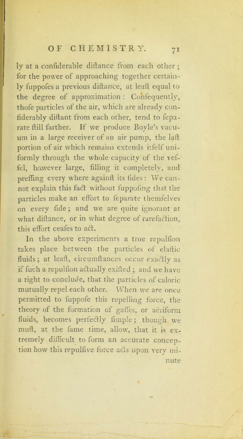 ly at a confiderable diftance from eacli other; for the power of approaching together certain - ly fuppofes a previous diftance, at leaft equal to the degree of approximation : Confequently, thofe particles of the air, which are already con- liderably diftant from each other, tend to fepa- rate ftill farther. If we produce Bovle’s vacu- um in a large receiver of an air pump, the la ft portion of air which remains extends itfelf uni- formly through the whole capacity of the vef- fel, however large, filling it completely, and prefling every where againit its tides : We can- not explain this fact without 1'uppofing that the particles make an effort to feparate themfelves on every fide; and we are quite ignorant at what diftance, or in what degree of rarefaction, this effort ceafes to act. In the above experiments a true repulfion takes place between the particles of elaftic fluids; at leaft, circumftances occur exadtly as if fuch a repulfion actually exifted ; and we have a right to conclude, that the particles of caloric mutually repel each other. When we are once permitted to fuppofe this repelling force, the theory of the formation of gaffes, or aeriform fluids, becomes perfectly Ample; though we mult, at the fame time, allow, that it is ex- tremely difficult to form an accurate concep- tion how this repullive force acts upon very mi- nute