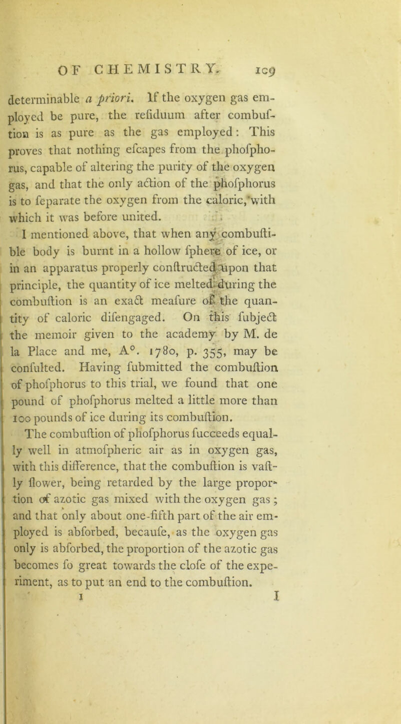 determinable a priori. If the oxygen gas em- ployed be pure, the refiduum after combuf- tion is as pure as the gas employed: This proves that nothing efcapes from the phofpho- rus, capable of altering the purity of the oxygen gas, and that the only a&ion of the phofphorus is to feparate the oxygen from the caloric,’with which it was before united. 1 mentioned above, that when any combufti- ble body is burnt in a hollow fphere of ice, or in an apparatus properly conftrudted Upon that 'X principle, the quantity of ice melted-during the combuftion is an exa£t meafure of the quan- tity of caloric difengaged. On this fubjedt the memoir given to the academy by M. de la Place and me, A0. 1780, p. 355, may be confulted. Having fubmitted the combuftion of phofphorus to this trial, we found that one pound of phofphorus melted a little more than 100 pounds of ice during its combuftion. The combuftion of phofphorus fucceeds equal- ly well in atmofpheric air as in oxygen gas, with this difference, that the combuftion is vaft- ly flower, being retarded by the large propor* tion of azotic gas mixed with the oxygen gas; > and that only about one-fifth part of the air em- ployed is abforbed, becaufe, as the oxygen gas only is abforbed, the proportion of the azotic gas becomes fo great towards the clofe of the expe- riment, as to put an end to the combuftion.