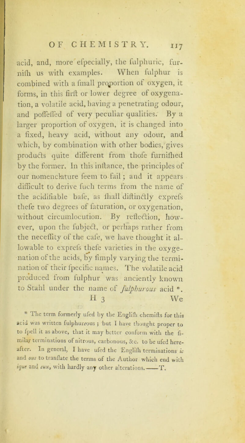 acid, and, more efpecially, the fulphuric, fur- nifh us with examples. When fulphur is combined with a fmall proportion of oxygen, it forms, in this firft or lower degree of oxygena- tion, a volatile acid, having a penetrating odour, and poffeiled of very peculiar qualities. By a larger proportion of oxygen, it is changed into a fixed, heavy acid, without any odour, and which, by combination with other bodies, gives products quite different from thofe furnilhed by the former. In this intlance, the principles of our nomenclature feem to fail; and it appears difficult to derive fuch terms from the name of the acidifiable bafe, as fliall diflindly exprefs thefe two degrees of laturation, or oxygenation, without circumlocution. By refleflion, how- ever, upon the fubject, or perhaps rather from the neceffity of the cafe, we have thought it al- lowable to exprefs thefe varieties in the oxyge- nation of the acids, by limply varying the termi- nation of their lpccific names, '['lie volatile acid produced from fulphur was anciently known to Stahl under the name of fulphurous acid *. H 3 We * The term formerly ufed by the Englifh chemifts for this acid was written fulphureous ; bat 1 have thought proper to to fpell it as above, that it may better conform with the fi- milar terminations of nitrous, carbonous, &c. to be ufed here- after. In general, I have ufed the Englifh terminations ic and ous to tranflate the terms of the Author which end with ique and eux, with hardly any other alterations. T.