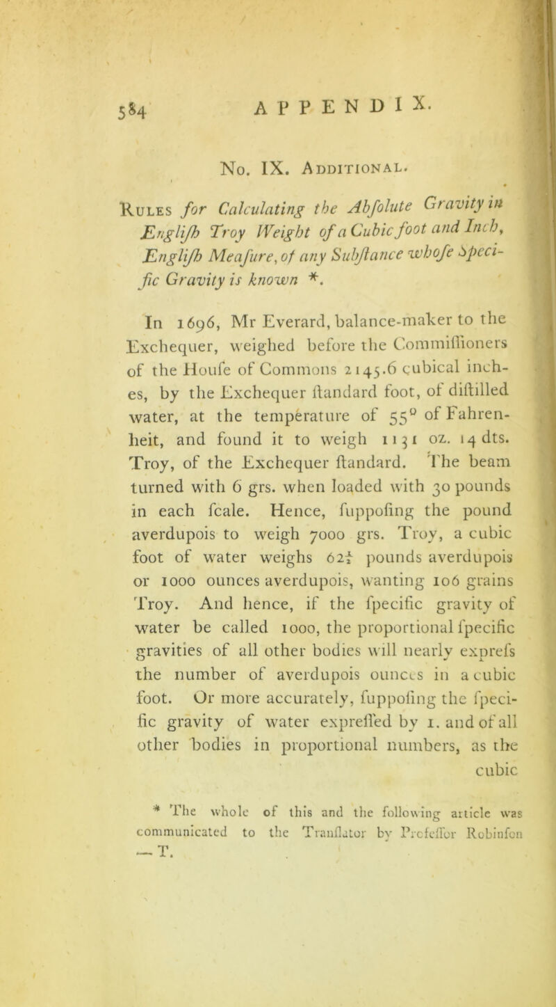 5*4 No. IX. Additional. • Rules for Calculating the Abfolute Gravity in JLnglifh Troy Weight of a Cubic foot and Inch, TLngliJh Me afire, of any Sul fiance wbofe Speci- fic Gravity is known *. In 1696, Mr Everard, balance-maker to the Exchequer, weighed before the Commifiioners of the Houfe of Commons 2145.6 cubical inch- es, by the Exchequer ftandard foot, ol diftilled water, at the temperature of 550 of Fahren- heit, and found it to weigh 1131 oz. 14 dts. Troy, of the Exchequer ftandard. The beam turned with 6 grs. when loaded with 30 pounds in each feale. Hence, fuppofing the pound averdupois to weigh 7000 grs. Troy, a cubic- foot of water weighs 62f pounds averdupois or 1000 ounces averdupois, wanting 106 grains Troy. And hence, if the fpecific gravity of water be called 1000, the proportional fpecific gravities of all other bodies will nearly exprefs the number of averdupois ounces in a cubic foot. Or more accurately, fuppofing the fpeci- fic gravity of water exprefled by 1. and of all other bodies in proportional numbers, as the cubic * the whole of this and the following article was communicated to the Trauflator by Prcfeffor Robinfon — T.