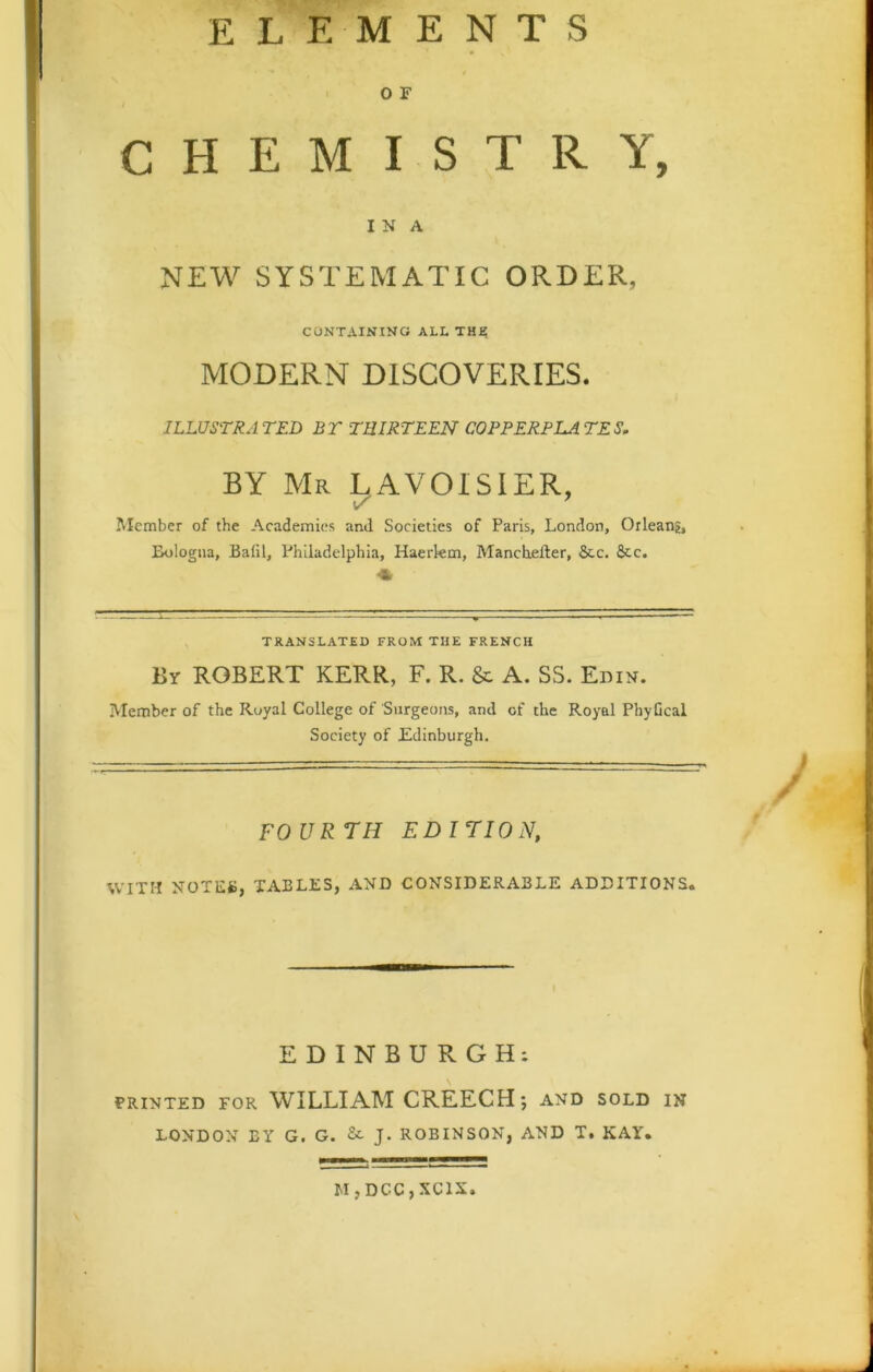 ELEMENTS O F CHEMISTRY, I N A NEW SYSTEMATIC ORDER, CONTAINING ALL THJ? MODERN DISCOVERIES. ILLUSTRATED BT THIRTEEN COPPERPLATES. BY Mr LAVOISIER, Member of the Academies and Societies of Paris, London, Orlean?, Bologna, Bafil, Philadelphia, Haerkm, Manchefter, &c. See. TRANSLATED FROM THE FRENCH By ROBERT KERR, F. R. &: A. SS. Edin. Member of the Royal College of Surgeons, and of the Royal PhyGcal Society of Edinburgh. FO UR 7H EDITION, WITH NOTES, TABLES, AND CONSIDERABLE ADDITIONS. f EDINBURGH: PRINTED FOR WILLIAM CREECH*, and sold in LONDON BY G. G. J. ROBINSON, AND T. KAY. M,DCC,XC1N