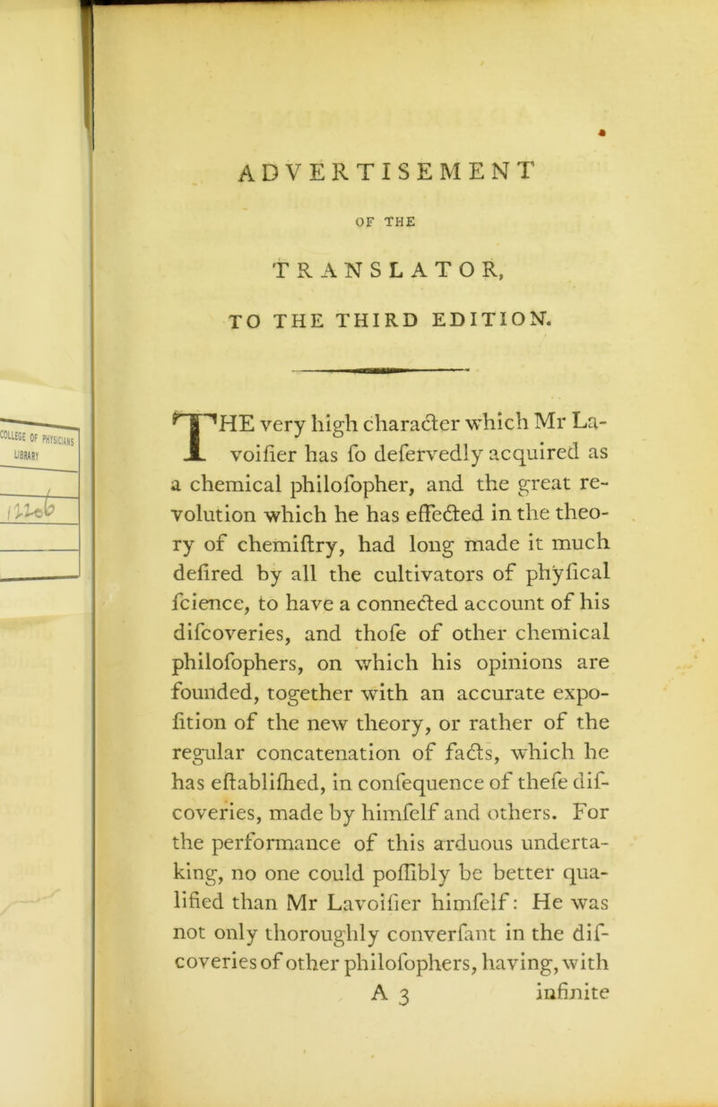 OF THE TRANSLATOR, TO THE THIRD EDITION. 1^HE very high character which Mr La- . voifier has fo defervedly acquired as a chemical philofopher, and the great re- volution which he has effedted in the theo- ry of chemiflry, had long made it much defired by all the cultivators of phylical fcience, to have a connected account of his difcoveries, and thofe of other chemical philofophers, on which his opinions are founded, together with an accurate expo- lition of the new theory, or rather of the regular concatenation of fadts, which he has eftablifhed, in confequence of thefe dif- coveries, made by himfelf and others. For the performance of this arduous underta- king, no one could poflibly be better qua- lified than Mr Lavoifier himfelf: He was not only thoroughly converfant in the dif- coveries of other philofophers, having, with A 3 infinite