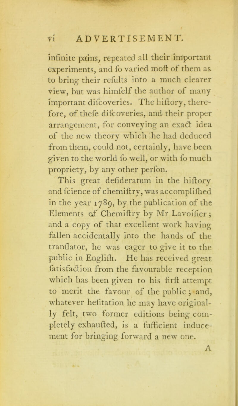 Infinite p^tins, repeated all their Important experiments, and fo varied mofl; of them as to bring their refults into a much clearer view, but was himfelf the author of many important difcoveries. The hiftory, there- fore, of thefe difcoveries, and their proper arrangement, for conveying an exad: idea of the new theory which he had deduced from them, could not, certainly, have been given to the world fo well, or with fo much propriety, by any other perfon. This great defideratum in the hiftory and fcience of chemiftry, was accompliflied in the year 1789, by the publication of the Elements of* Chemiftry by Mr Lavoilier; and a copy of that excellent work having fallen accidentally into the hands of the tranflator, he was eager to give it to the public in Englifli. He has received great fatisfiidion from the favourable reception which has been given to his firft attempt to merit the favour of the public ;-and, whatever helitatioii he may have original- ly felt, two former editions being com- pletely exhaufted, is a fufticient induce- ment for bringing forward a new one. A