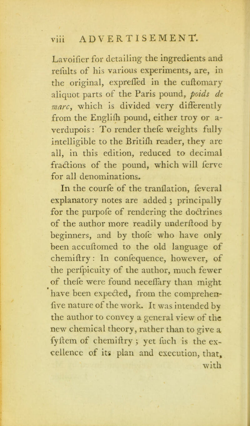 • • • Lavoifier for detailing the ingredients and refults of his various experiments, are, in the original, exprelTed in the cuftomary aliquot parts of the Paris pound, poids de viarc, which is divided very differently from the Engli^ pound, either troy or a- verdupois: To render thefe weights fully intelligible to the Britifli reader, they arc all, in this edition, reduced to decimal fractions of the pound, which will fervc for all denominations.. In the courfe of the tranflation, feveral explanatory notes are added ; principally for the purpofe of rendering the dodrines of the author more readily underflood by beginners, and by thofe who have only been accuftomed to the old language of chemiflry: In confequence, however, of 'the perfpiculty of the author, much fewer of thefe were found neceffary than might have been expeded, from the comprehen- five nature of the work. It was intended by the author to convey a general view of the new chemical theory, rather than to give a fyhem of chemiflry ; yet fuch is the ex- cellence of its plan and execution, that^ with