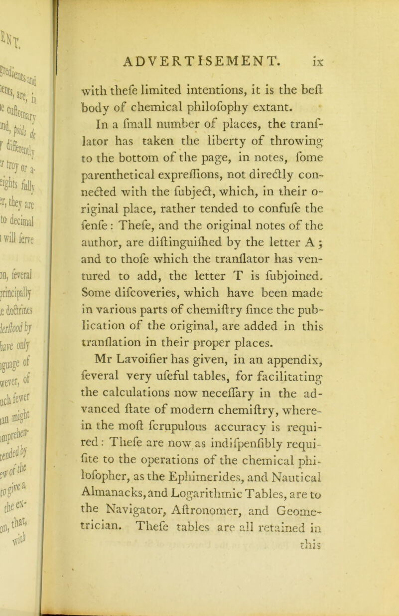 with thefe limited intentions, it is the heft body of chemical philofophy extant. In a fmall number of places, the tranf- lator has taken the liberty of throwing to the bottom of the page, in notes, fome parenthetical expreffions, not direflly con- nected with the fubject, which, in their o~ riginal place, rather tended to confufe the fenfe: Thefe, and the original notes of the author, are diflinguHhed by the letter A; and to thofe which the tranflator has ven- tured to add, the letter T is fubjoined. Some difcoveries, which have been made in various parts of chemiftry fince the pub- lication of the original, are added in this tranflation in their proper places. Mr Lavoifier has given, in an appendix, feveral very ufeful tables, for facilitating the calculations now neceflary in the ad- vanced date of modern chemiftry, where- in the moft fcrupulous accuracy is requi- red: Thefe are now as indifpenfibly requi- fite to the operations of the chemical phi- lofopher, as the Ephimerides, and Nautical Almanacks, and Logarithmic Tables, are to the Navigator, Aftronomer, and Geome- trician. Thefe tables are all retained in