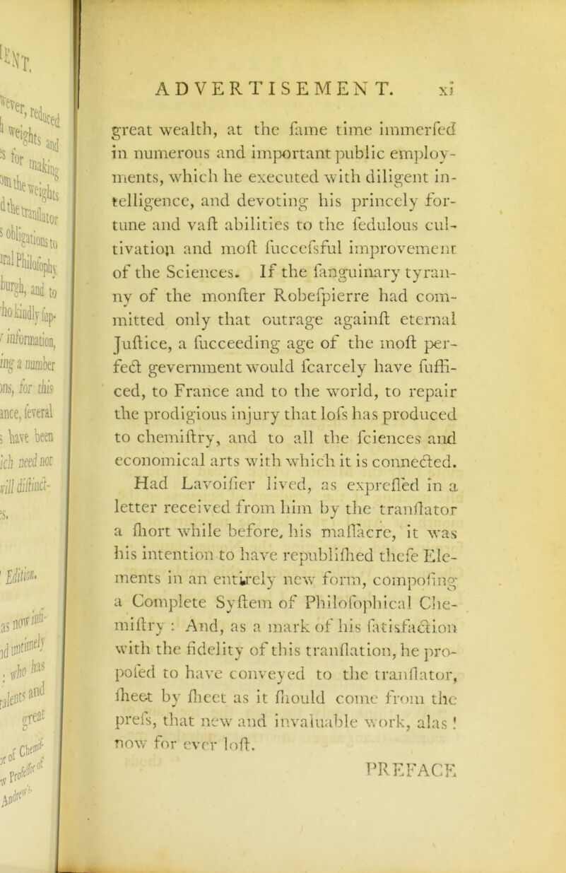 great wealth, at the fame time immciTed in numerous and im|X)rtant public employ- ments, which he executed with diligent in- telligence, and devoting his princely for- tune and vafl abilities to the fedulous cul- tivatioji and mofl fuccefsful improvement of the Sciences. If the fanguinary tyran- ny of the monfter Robefpierre had com- mitted only that outrage againft eternal Juflice, a fucceeding age of the moft per- fecl gevernment would fcarcely have fuffi- ced, to France and to the world, to repair the prodigious injury that lofs has produced to chemiftry, and to all the fciences and economical arts with which it is connecled. Had Lavoihcr lived, as exprdled in a letter received from him by the tranflator a fliort while before, his mallacre, it was his intention to have republiflied thefe Ele- ments in an entkely new form, compohng' a Complete Sydem of Philofophical Che- miflry : And, as a mark of his fatisfadtion with the fidelity of this tranflation, he ]U'o- poled to have conveyed to tlic tranflator, Iheet by flicct as it fiiould come from the prels, that new and invaluable work, alas I now for ever lod. PREFACE