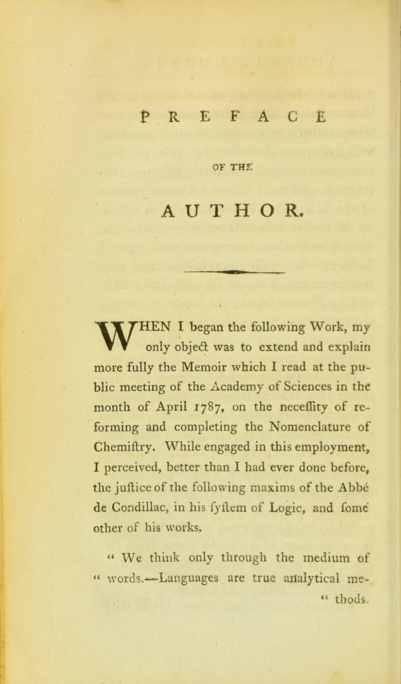 OF TH£ AUTHOR. WHEN I began the following Work, my only objed; was to extend and explain more fully the Memoir which I read at the pu- blic meeting of the Academy of Sciences in the month of April 1787, on the neceffity of re- forming and completing the Nomenclature of Chemiftry. While engaged in this employment, I perceived, better than I had ever done before, the jufticeof the following maxims of the Abbd de Condillac, in his fyflem of Logic, and fome* other of his works, “ We think only through the medium of “ words.—Languages are true ailalytical me- “ tbods.