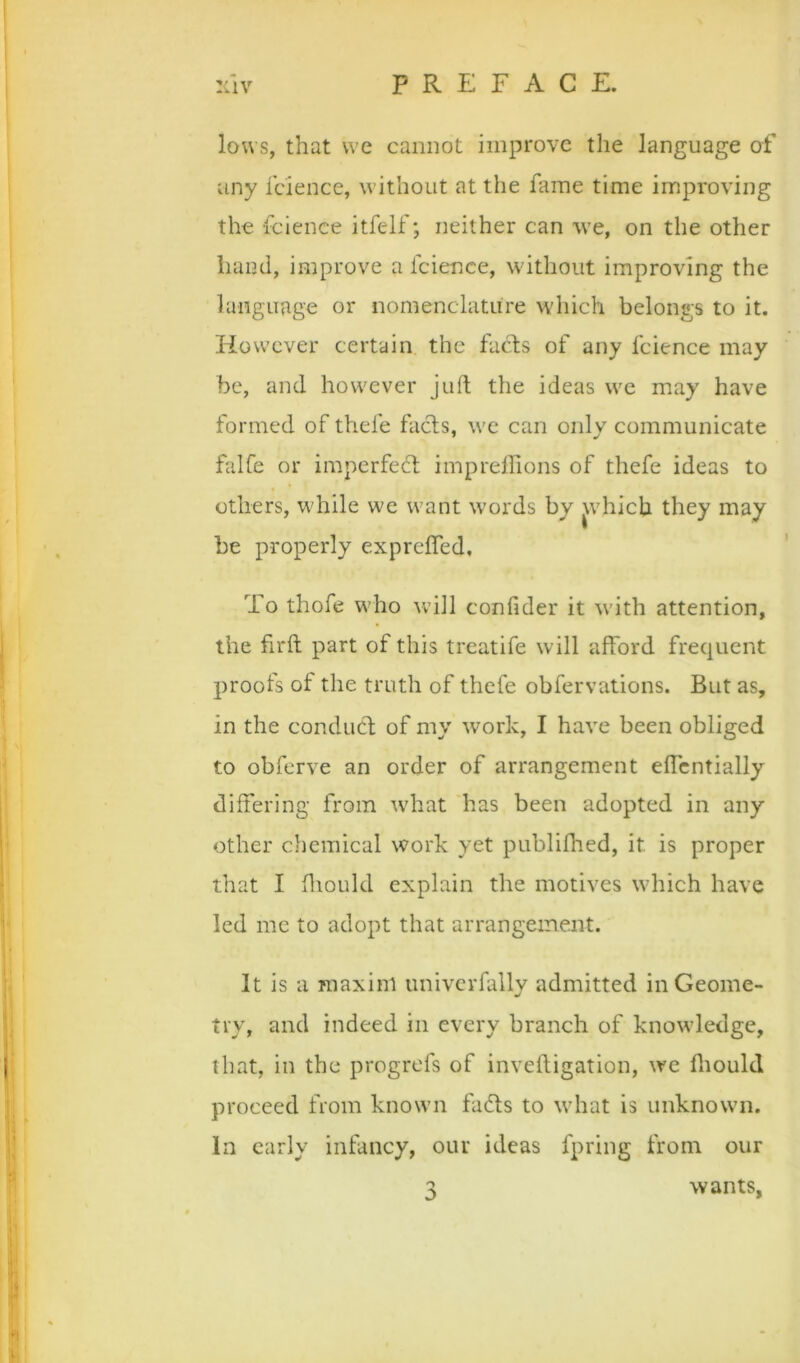 lows, that we cannot improve the language of any icience, without at the fame time improving the fcience itfelf; neither can we, on the other hand, improve a fcience, without improving the language or nomenclature which belongs to it. However certain the fads of any fcience may be, and however juft the ideas we may have formed of thefe faefts, we can only communicate falCe or imperfeeft imprelfions of thefe ideas to others, w'hile we want words by ^vhich they may be properly exprefled. To thofe who will confider it with attention, the firft part of this treatife will afford frequent proofs of the truth of thefe obfervations. But as, in the conduct of my work, I have been obliged to obferve an order of arrangement effcntially differing from what 'has been adopted in any other chemical work yet publiflied, it is proper that I ftiould explain the motives which have led me to adopt that arrangement. It is a maxim univcrfally admitted in Geome- try, and indeed in every branch of knowledge, that, in the progrefs of inveftigation, we ftiouki proceed from known fadts to what is unknown. In early infancy, our ideas fpring from our 3 wants,