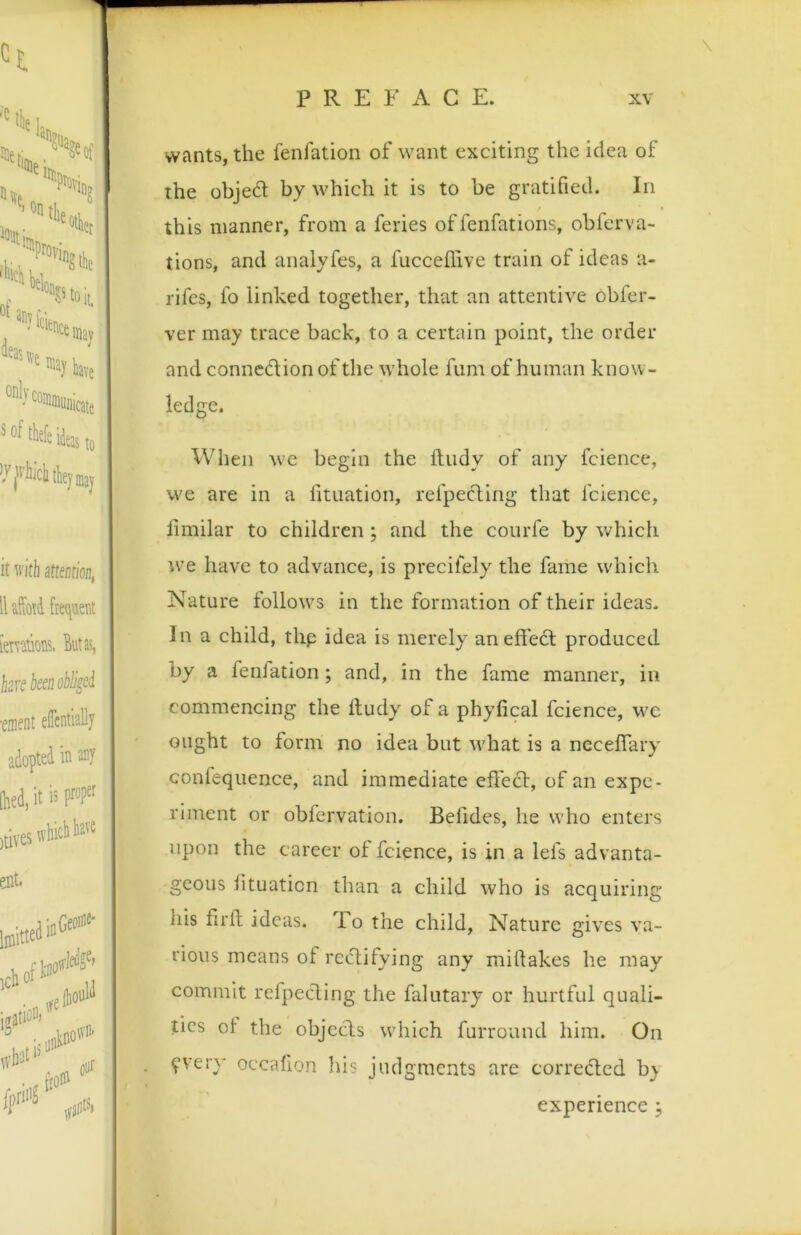 wants, the fenfation of want exciting the idea of the objedt by which it is to be gratified. In this manner, from a feries of fenfations, obferva- tions, and analyfes, a fucceflive train of ideas a- rifes, fo linked together, that an attentive obfer- ver may trace back, to a certain point, the order and connedion of the whole fum of human know- ledge. When wc begin the ftiidy of any fcience, we are in a fituation, refpecting that fcience, liinilar to children; and the courfe by which tve have to advance, is precifely the fame u'hich Nature follow^s in the formation of their ideas. In a child, thp idea is merely aneffed produced by a fenlation; and, in the fame manner, in commencing the Itudy of a phyfical fcience, we ought to form no idea but what is a neceflary confequence, and immediate effed, of an expe- riment or obfervation. Belides, he who enters upon the career of fcience, is in a lefs advanta- geous lituaticn than a child who is acquiring his firlt ideas. Po the child, Nature gives va- rious means of redifying any miftakes he may commit refpeding the falutary or hurtful quali- ties ot the objeds which furround him. On ?very occafion his judgments are correded by experience ;