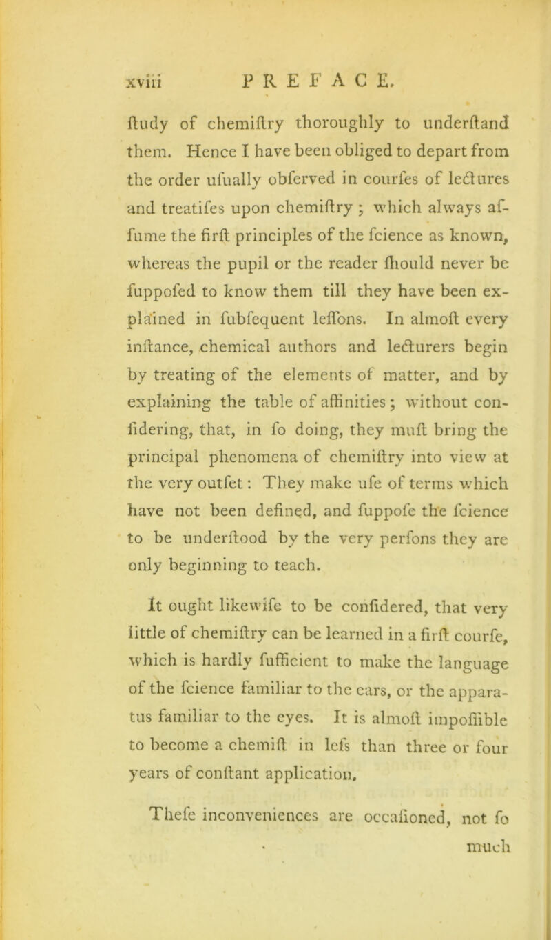 ftudy of chemiftry thoroughly to underftand them. Hence I have been obliged to depart from the order ufually obferved in courfes of lectures and treatifes upon chemiftry ; which always af- fume the firft principles of the fcience as known, whereas the pupil or the reader Ihould never be fuppofed to know them till they have been ex- plained in fubfequent leflbns. In almoft every inlcance, chemical authors and ledurers begin by treating of the elements of matter, and by explaining the table of aftinities; without coii- lidering, that, in fo doing, they muft bring the principal phenomena of chemiftry into view at the very outlet; They make ufe of terms which have not been defined, and fuppofe the fcience to be undcrftood by the very perfons they are only beginning to teach. It ought likewife to be confidered, that very little of chemiftry can be learned in a firft courfe, which is hardly fufficient to make the language of the fcience familiar to the cars, or the appara- tus familiar to the eyes. It is almoft impoffible to become a chemift in lefs than three or four years of conftant application, Thefe inconveniences are occafioned, not fo much