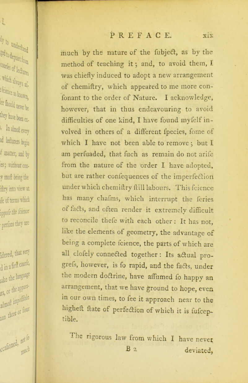 much by the nature of the fubjedl, as by the method of teaching it; and, to avoid them, I \VcLS chiefly induced to adopt a new arrangement of chemiftry, which appeared to me more con- fonant to the order of Nature. I acknowledge, however, that in thus endeavouring to avoid difhculties of one kind, I have found myfelf in- volved in others of a diflerent fpecies, feme of which I have not been able to remove; but I am perfuaded, that fuch as remain do not arife from the nature of the order I have adopted, but are rather confequences of the imperfeciion under which chemiftry ftill labours. This fciencc has many chafms, which interrupt the feries of fa(5ls, and often render it extremely difficult to reconcile thefe with each other: It has not, like the elements of geometry, the advantage of being a complete fcience, the parts of which are all clofely conneded together ; Its adual pro- grefs, however, is fo rapid, and the fads, under the modern dodrine, have aflumed fo happy an arrangement, that we have ground to hope, even in our own times, to fee it approach near to the higheft; ftate of perfedion of which it is fufeep- tible. The rigorous law from which I hav’^e never ^ deviated,