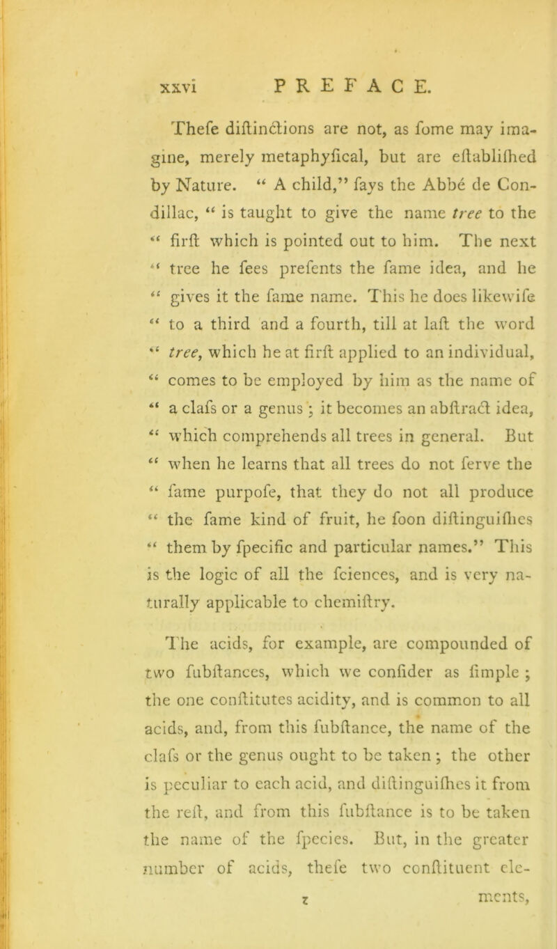 Thefe diflindEons are not, as fome may ima- gine, merely metaphylical, but are eftabliihed by Nature. “ A child,” fays the Abbe de Con- dillac, “ is taught to give the name tree to the firft which is pointed out to him. The next “ tree he fees prefents the fame idea, and he gives it the fame name. This he does likewife ** to a third and a fourth, till at lafl; the word “ tree, which he at firft applied to an individual, “ comes to be employed by him as the name of “ a clafs or a genus; it becomes an abllradl idea, which comprehends all trees in general. But “ when he learns that all trees do not ferve the fame purpofe, that they do not all produce the fame kind of fruit, he foon diftinguiflics “ them by fpecific and particular names.” This is the logic of all the fciences, and is very na- turally applicable to chcmiftry. The acids, for example, are compounded of two fubftances, which we conhder as limple ; the one conilitutes acidity, and is common to all acids, and, from this fubftance, the name of the clafs or the genus ought to be taken; the other is peculiar to each acid, and dillinguiflies it from the red, and from this fubilance is to be taken the name of the fpccies. But, in the greater number of acids, thefe two conftituent clc- z mcnts.