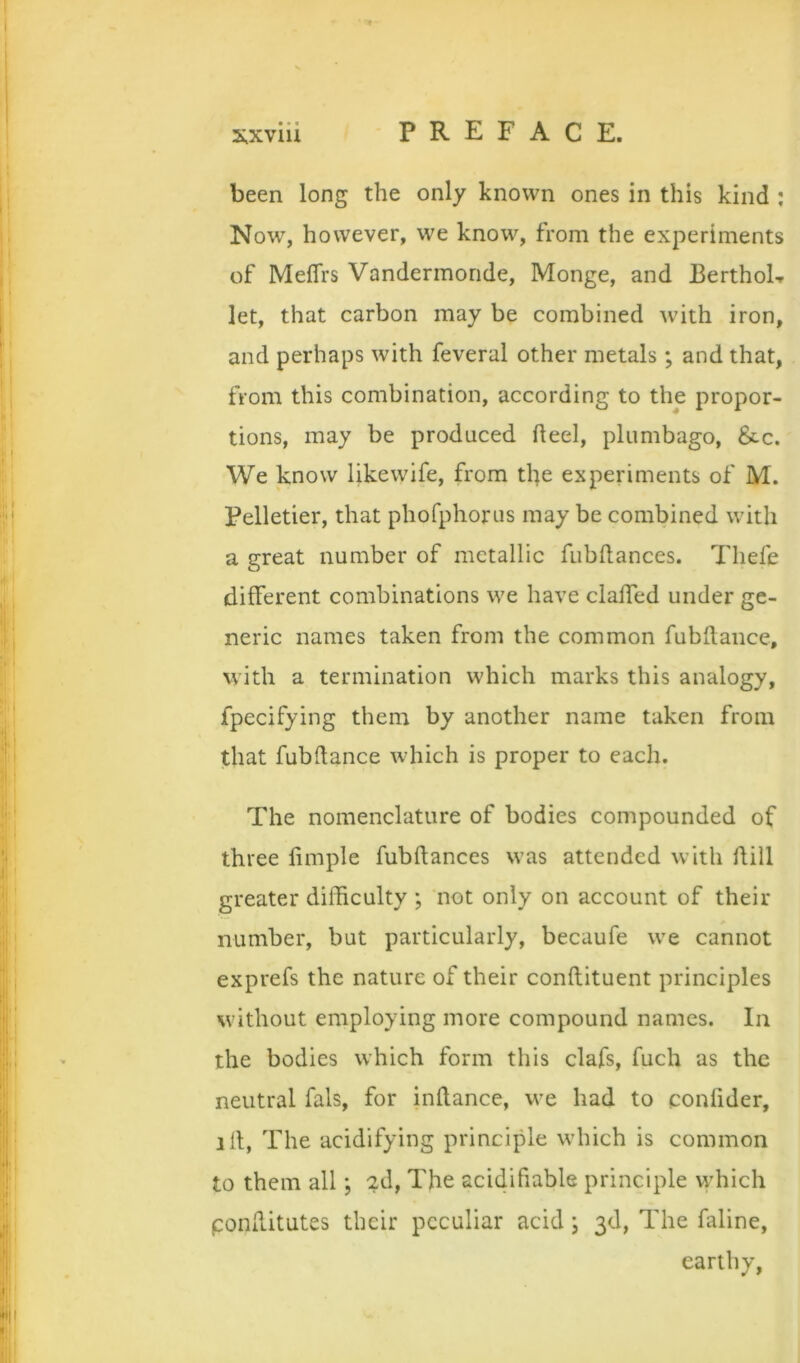 been long the only known ones in this kind ; Now, however, we know, from the experiments of MelTrs Vandermonde, Monge, and BerthoL let, that carbon may be combined with iron, and perhaps with feveral other metals; and that, from this combination, according to the propor- tions, may be produced heel, plumbago, ficc. We know likewife, from the experiments of M. Pelletier, that phofphorus may be combined with a great number of metallic fubhances. Thefe different combinations we have clalfed under ge- neric names taken from the common fubhance, with a termination which marks this analogy, fpecifying them by another name taken from that fubhance which is proper to each. The nomenclature of bodies compounded of three limple fubftances was attended with hill greater difficulty ; not only on account of their number, but particularly, becaufe we cannot exprefs the nature of their conhituent principles without employing more compound names. In the bodies which form this clafs, fuch as the neutral fals, for inhance, we had to confider, ih. The acidifying principle which is common to them all; 2d, The acidifiable principle which ponhitutes their peculiar acid j 3d, The faline, earthy.