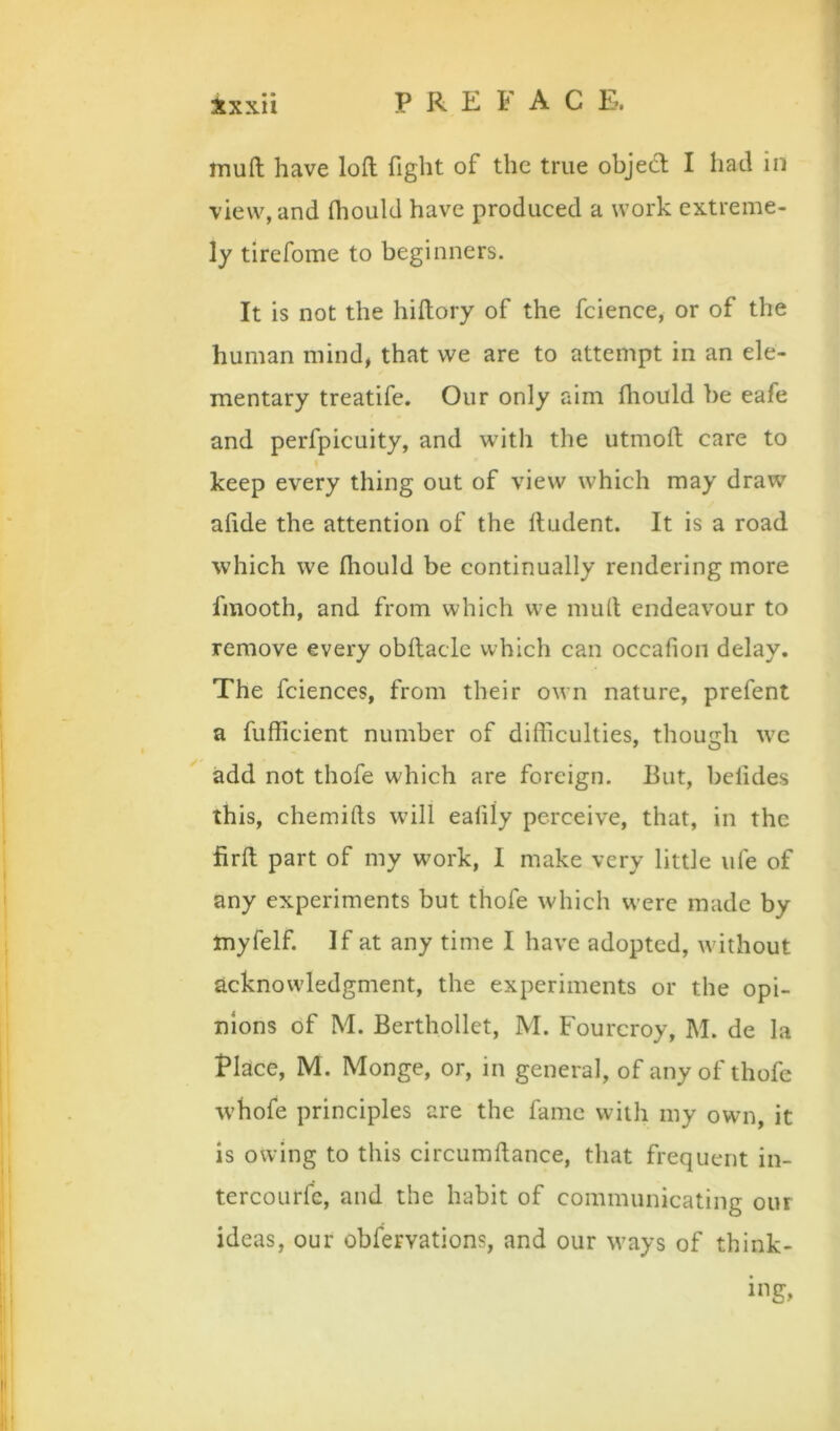 Ixxil P R E F A C F mud have loft fight of the true objecft I had in view, and ftiould have produced a work extreme- ly tirefome to beginners. It is not the hiftory of the fcience, or of the human mind, that vve are to attempt in an ele- mentary treatife. Our only aim fliould be eafe and perfpicuity, and with the utmoft care to I keep every thing out of view which may draw afide the attention of the ftudent. It is a road which we Ihould be continually rendering more fmooth, and from which we muft endeavour to remove every obftacle which can occafion delay. The fciences, from their own nature, prefent a fufficient number of difficulties, thoue;h we add not thofe which are foreign. But, bclides this, chemifts will ealily perceive, that, in the firft part of my work, I make very little ufe of any experiments but thofe which were made by myfelf. If at any time I have adopted, without acknowledgment, the experiments or the opi- nions of M. Berthollet, M. Fourcroy, M. de la Place, M. Monge, or, in general, of any of thofe whofe principles are the fame with my own, it is owing to this circumftance, that frequent in- tercourfc, and the habit of communicating our ideas, our obfervations, and our ways of think-