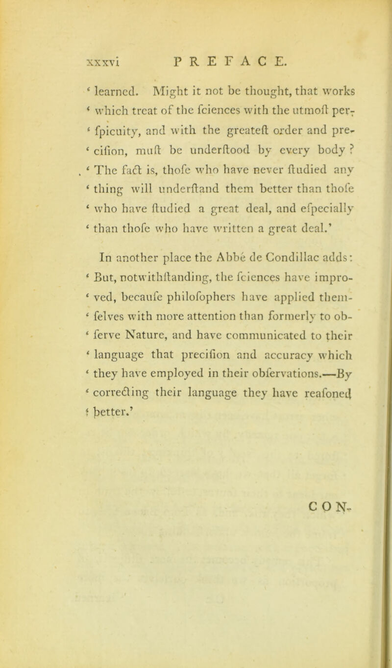 ‘ learned. Might it not be thought, that works * which treat of the fciences with the utinofl per7 ‘ fpicLiity, and with the greatefl; order and pre^ ‘ cifion, miifl: be underftood by every body ? . ‘ The faff is, thofe who have never fludied any ‘ thing will iinderftand them better than thofe ‘ who have ftiidied a great deal, and efpecially ‘ than thofe who have written a great deal.’ In another place the Abbe de Condillac adds; * But, notwithllanding, the fciences have impro- ‘ ved, becaufe philofophers have applied thein- * felves with more attention than formerly to ob- ‘ ferve Nature, and have communicated to their * language that precifion and accuracy which * they have employed in their obfervations.—By < correding their language they have reafoned f ]aetter.’ CON-