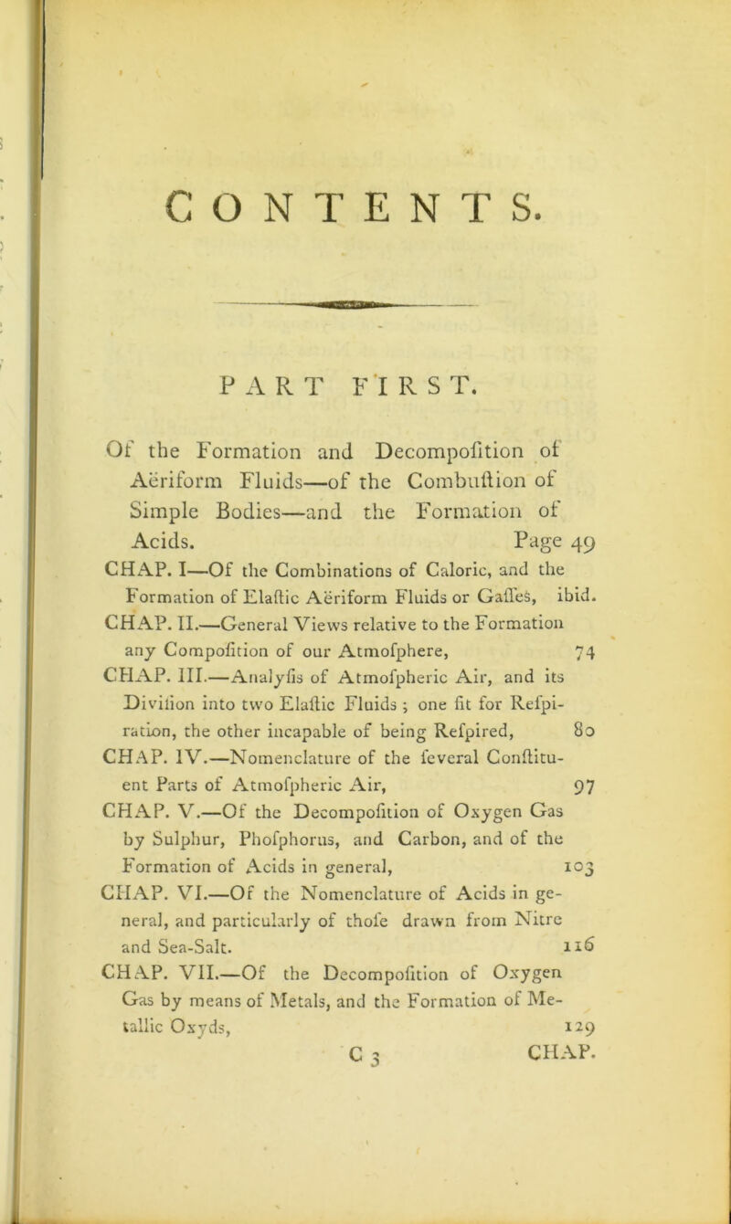 CONTENTS. PART FIRST. Of the Formation and Decompofition ot Aeriform Fluids—of the Combulfion of Simple Bodies—and the Formation of Acids. Page 49 CHAP. I—Of the Combinations of Caloric, and the Formation of Elaftic Aeriform Fluids or GafleS, ibid. CHAP. II.—General Views relative to the Formation any Compofition of our Atmofphere, 74 CHAP. III.—Analylis of Atmofpheric Air, and its Diviiion into two Elallic Fluids ; one fit for Refpi- ratLon, the other incapable of being Refpired, 8o CHAP. IV.—Nomenclature of the feveral Conllitu- ent Parts of Atmofpheric Air, 97 CHAP. V.—Of the Decompofition of Oxygen Gas by Sulphur, Phofphorus, and Carbon, and of the Formation of Acids in general, 103 CHAP. VI.—Of the Nomenclature of Acids In ge- neral, and particularly of thole drawn from Nitre and Sea-Salt. CHAP. VII.—Of the Decompofition of Oxygen Gas by means of Metals, and the Formation of Me- tallic Oxyds, 129 C 3 CHAP.