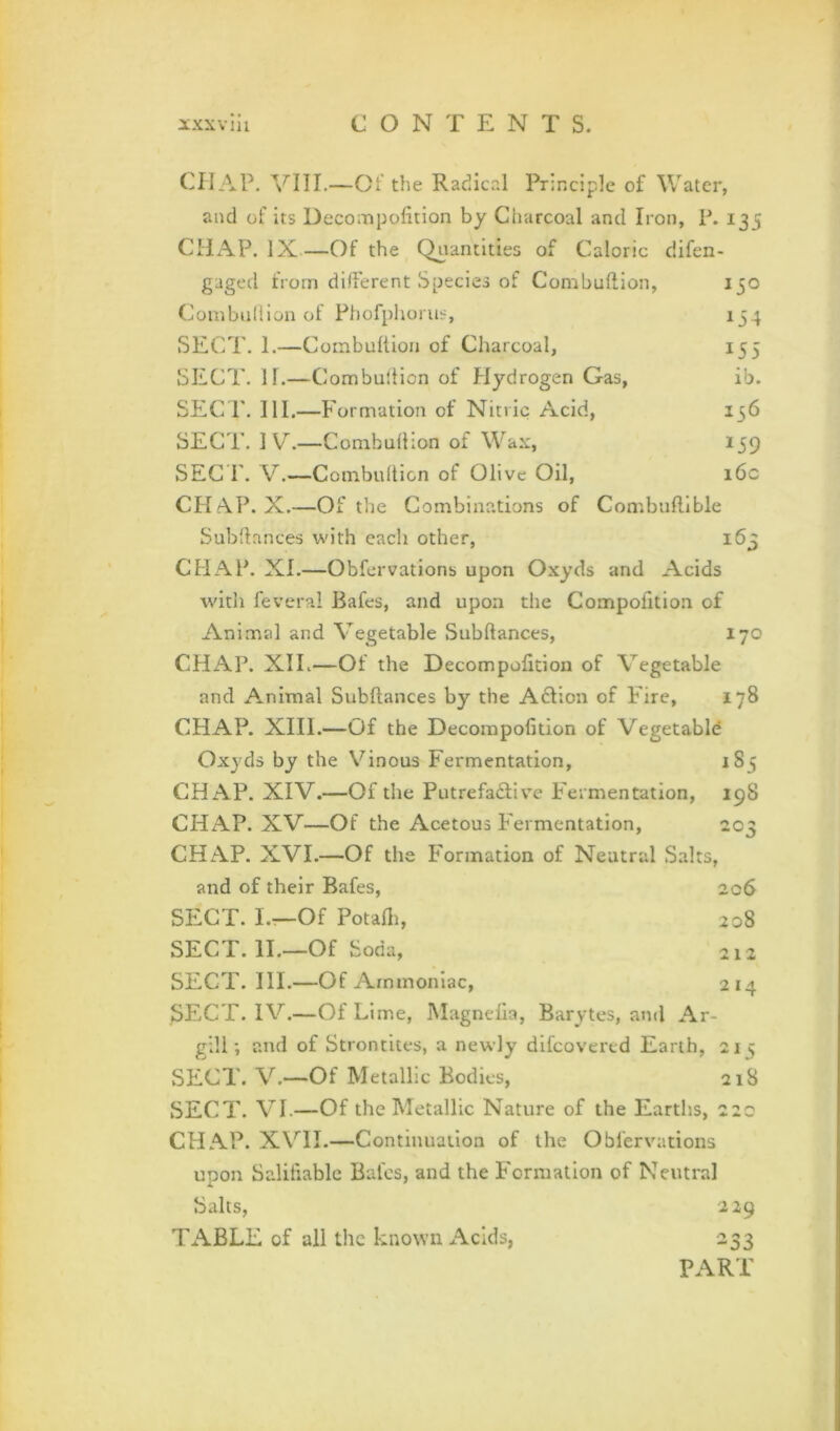 134 155 ib. 156 159 16c 163 CHAP. —Of the Radical Principle of Water, and of its Decoinpofition by Charcoal and Iron, P. 135 CHAP. IX—Of the Quantities of Caloric difen- gaged from different Species of Combuftion, 150 Combudion of Phofphorus, SECT. 1.—Combultion of Charcoal, SECT. II.—Combultion of Hydrogen Gas, SECT. 111.—Formation of Nitric Acid, SECT. 1 V.—Combuftion of Wax, SEC r. V.—Combuftion of Olive Oil, CHt\.P. X.—Of the Combinations of Combuflible Subltances with each other, CHAP. XI.—Obfervations upon Oxyds and Acids with feveral Bafes, and upon the Compofition of Animal and Vegetable Subftances, 170 CHAP. XIL—Of the Decompofition of Vegetable and Animal Subftances by the A6Iion of Fire, 178 CHAP. XIII.—Of the Decompofition of Vegetable Oxyds by the Vinous Fermentation, 1S5 CHAP. XIV.—Of the PutrefadHve Fermentation, 198 CHAP. XV—Of the Acetous Fermentation, 203 CHAP. XVI.—Of the Formation of Neutral Salts, and of their Bafes, 206 SECT. L—Of Potafti, 208 SECT. II.—Of Soda, 212 SECT. III.—Of Ammoniac, 214 SECT. IV.—Of Lime, Magnefia, Barytes, and Ar- gill-, and of Strontites, a newly difeovered Earth, 215 SECT. V.—Of Metallic Bodies, 218 SECT. VI.—Of the Metallic Nature of the Earths, 220 CHAP. XVII.—Continuation of the Obfervations upon Salifiable Bales, and the Formation of Neutral Salts, 229 TABLE of all the known Acids, 233 PART