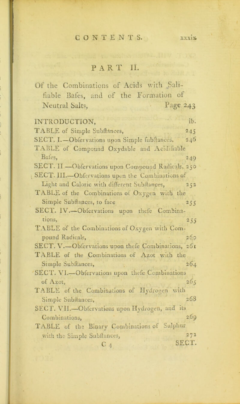 PAR T II. Of the Combinations of Acids ^vith Sali- hable Bafes, and of the Formation of Neutral Salts, • Page 243 INTllODUCTION, ib. Table of simple Subd^nces, 245 SECT. 1.—Obfetvationa upon Simple fubdanccs, 246 TABLE of Compound Oxydable and AcidiSable Bales, 249 SEC r. II —Obfervations upon Compound Radicals, 250 I SECT. III.—Obfervations upon the Combinations of Light and Caloric with different Subltanges, 252 TABLE of the Combinations ol Oxygen with the Simple Subffances, to face 255 SECT. IV.—Obfervations upon thde Combina- tions, 255 TABLE of the Combinations of Oxygen with Com- pound Radicals, 260 SECT. V.—Obfervations unon thefe Combinations, 261 TABLE of the Combinations of Azot with the Simple Subffances, 264 SECT. VI.—Obfervations upon thefe Combinations of Azot, 265 T.'\BLE of the Combinations of Hydrogen with Simple Subffances, 268 SEC r. VII.—Obfervations upon Hydrogen, and its Combinations, 269 TABLE of tli2 Binary Combinations of Sulphur with the Simple Subffances, 272 C 4 SECT.