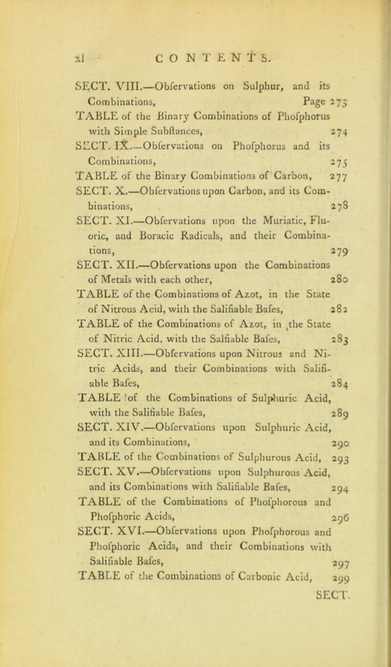 SECT. VIII.—Obfervations on Sulphur, and its Combinations, ^75 TABLE of the Binary Combinations of Phofphorus with Simple Subftances, 274 SECT. I7t.—Obfervations on Phofphorus and its Combinations, 275 Table of the Binary Combinations of Carbon, 277 SECT. X.—Obfervations upon Carbon, and its Com- binations, 278 SECT. XL—Obfervations upon the Muriatic, Flu- oric, and Boracic Radicals, and their Combina- tions, 279 SECT. XII.—Obfervations upon the Combinations of Metals with each other, 280 TABLE of the Combinations of Azot, in the State of Nitrous Acid, with the Salifiable Bafes, 282 TABLE of the Combinations of Azot, in ^the State of Nitric Acid, with the Salfiable Bafes, 283 SECT. XIII.—Obfervations upon Nitrous and Ni- tric Acids, and their Combinations with Salifi- able Bafes, 284 TABLE fof the Combinations of Sulpliuric Acid, with the Salifiable Bafes, 289 SECT. XIV.—Obfervations upon Sulphuric Acid, and Its Combinations, 290 TABLE of the Combinations of Sulphurous Acid, 293 SECT. XV.—Obfervations upon Sulphurous Acid, and its Combinations with Salifiable Bafes, 294 TABLE of the Combinations of Phofphorous and Phofphoric Acids, 296 SECT. XVI.—Obfervations upon Phofphorous and Phofphoric Acids, and their Combinations with Salifiable Bafes, 297 TABLE of the Combinations of Carbonic Acid, 299 SEC'l'.