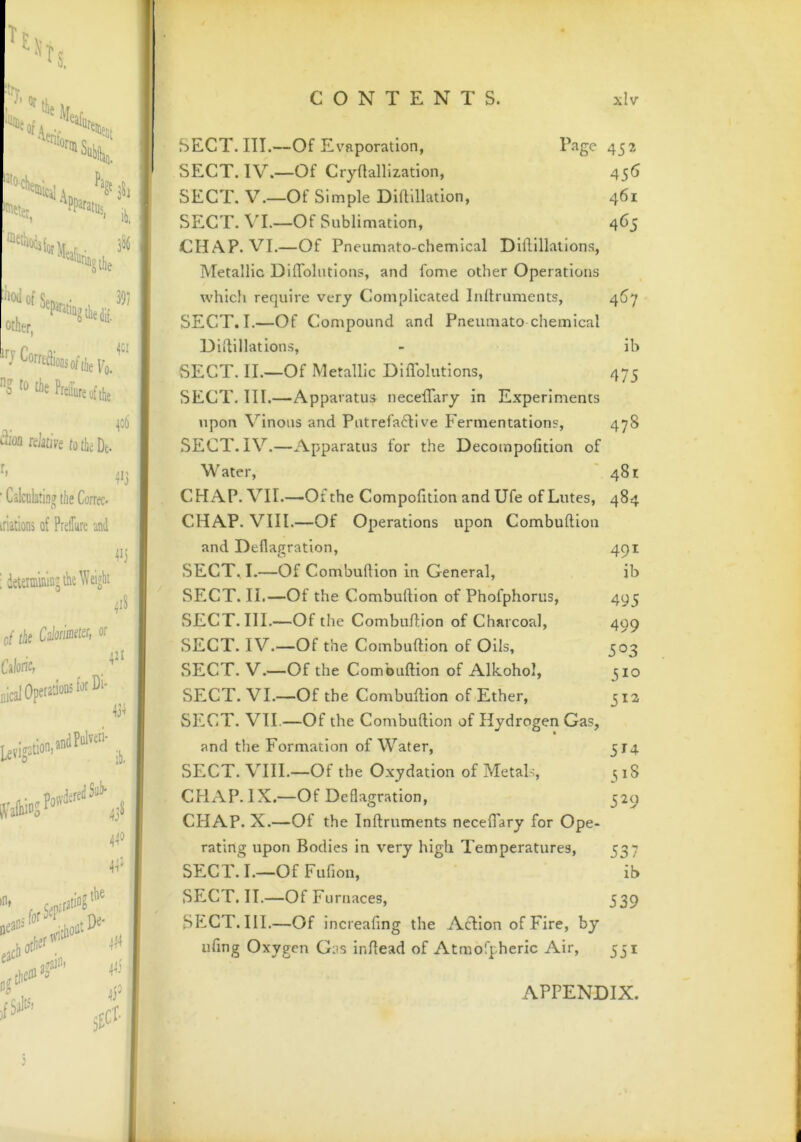 Tt^, ts, I'' ^ the ]lfp f •^%rinSi ^ner, Other. “^Corrtcli'oosofiiieVu, o Che Prefeofthe >i'oa rdatiys tothcDe. r, ' Calculating the Correc- iriations of PrelTure and 4CI ^o6 4'3 4C} ; deunuluinjck Weight ^i8 of ite Calon'indcr, or Caloric, flicaJ Operations fotDc- 4^c 43^ L£vigotion,»ntlP^«' 43* 44* 44' in. n;.f3ti“5 the ))< n„ ,fSi!» i£Cl- CONTENTS. xlv SECT. III.—Of Evaporation, Page 453 SECT. IV.—Of Cryflallization, 456 SECT. V.—Of Simple Dillillation, 461 SECT. VL—Of Sublimation, 465 CHAP. VI.—Of Pneumato-chemical Dlfllllatlons, Metallic DilTolutions, and fome other Operations which require very Complicated Inlhuments, 467 SECT. I.—Of Compound and Pneumato chemical Didillations, - ib SECT. II.—Of Metallic Diflblutions, 475 SECT. III.—Apparatus necefTary in Experiments upon Vinous and Putrefaclive Fermentations, 478 .SECT. IV.—Apparatus for the Decompofition of M'ater, ' 481 CHAP. VII.—Of the Compofition and Ufe of Lutes, 484 CHAP. VIII.—Of Operations upon Combuftion and Deflagration, 491 SECT. I.—Of Combuftion in General, ib SECT. II.—Of the Combuftion of Phofphorus, 495 SECT. HI.—Of the Combufhion of Charcoal, 409 SECT. IV.—Of the Combuftion of Oils, 503 .SECT. V.—Of the Combuftion of Alkohol, 310 SECT. VI.—Of the Combuftion of Ether, 312 SECT. VII.—Of the Combuftion of Hydrogen Gas, and the Formation of Water, 314 SECT. VIII.—Of the Oxydation of Metals, ^ 18 CHAP. IX.—Of Deflagration, 329 CHAP. X.—Of the Inftruments necefTary for Ope- rating upon Bodies in very high Temperatures, 337 SECT. I.—Of Fufion, ib SECT. II.—Of Furnaces, 339 SECT. III.—Of increafing the Adlion of Fire, by ufing Oxygen G;is inftead of Atmofpheric Air, 331 APPENDIX.