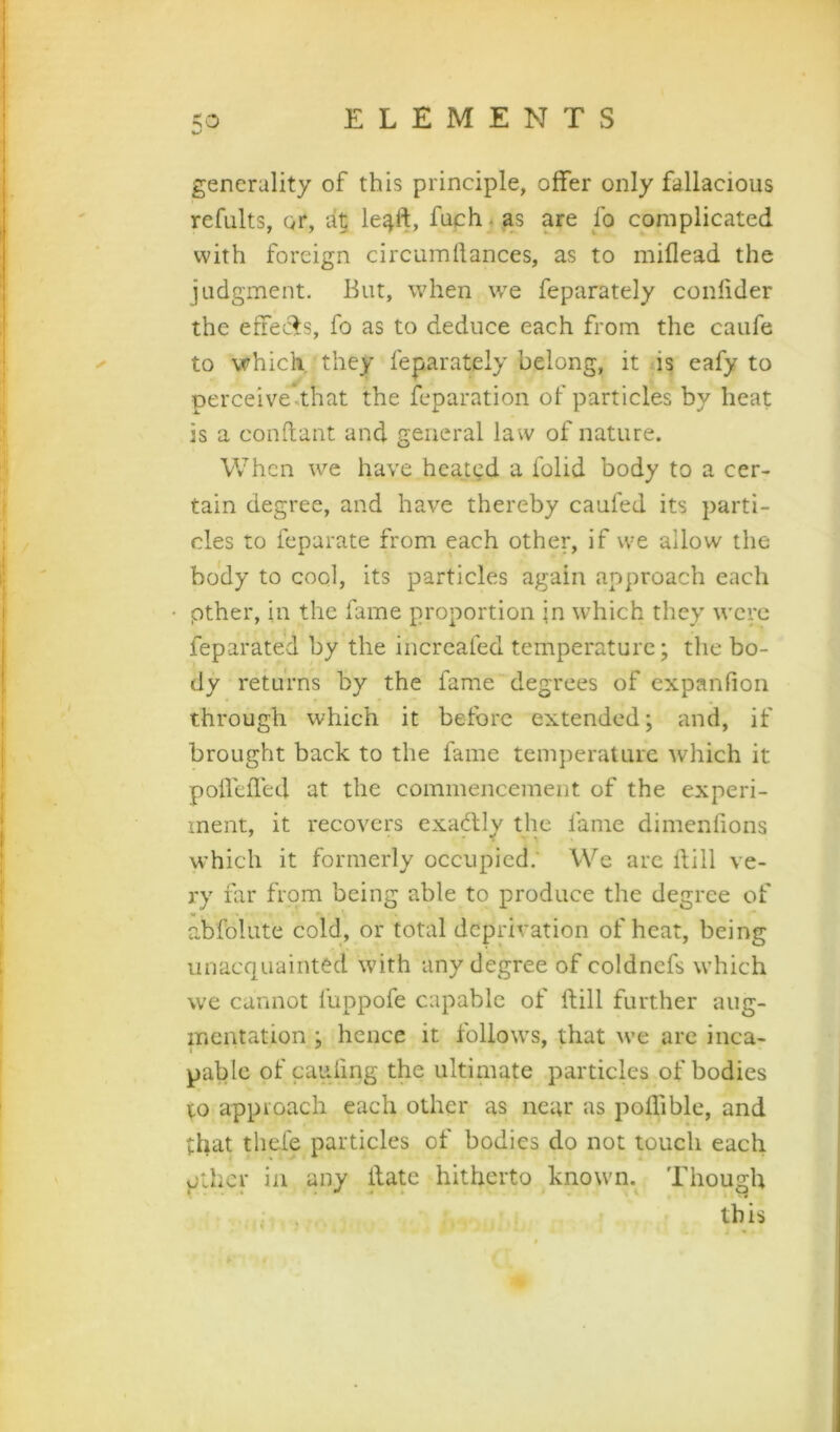 generality of this principle, offer only fallacious refults, or, le^ft, fuch. as are fo complicated with foreign circumllances, as to miflead the judgment. But, when we feparately confider the effeefs, fo as to deduce each from the caufe to which, they feparately belong, it is eafy to perceive.that the feparation of particles by heat is a conftant and general law of nature. When we have heatgd a folid body to a cer- tain degree, and have thereby caufed its parti- cles to feparate from each other, if we allow the body to cool, its particles again approach each pther, in the fame proportion fn which they were feparated by the incrcafed temperature; the bo- dy returns by the fame degrees of expanfion through which it before extended; and, if brought back to the fame temperature which it poflelTed at the commencement of the experi- ment, it recovers exadlly the fame dimenfions which it formerly oecupied.' We are ftill ve- ry far from being able to produce the degree of abfolute cold, or total deprivation of heat, being unacquainted with any degree of coldncfs which we cannot fuppofe capable of ftill further aug- mentation ; hence it follows, that we are inca- pable of cauftng the ultimate particles of bodies to approach each other as near as poflible, and that thefe particles of bodies do not touch each pther in any ftate hitherto known. Though , . * this