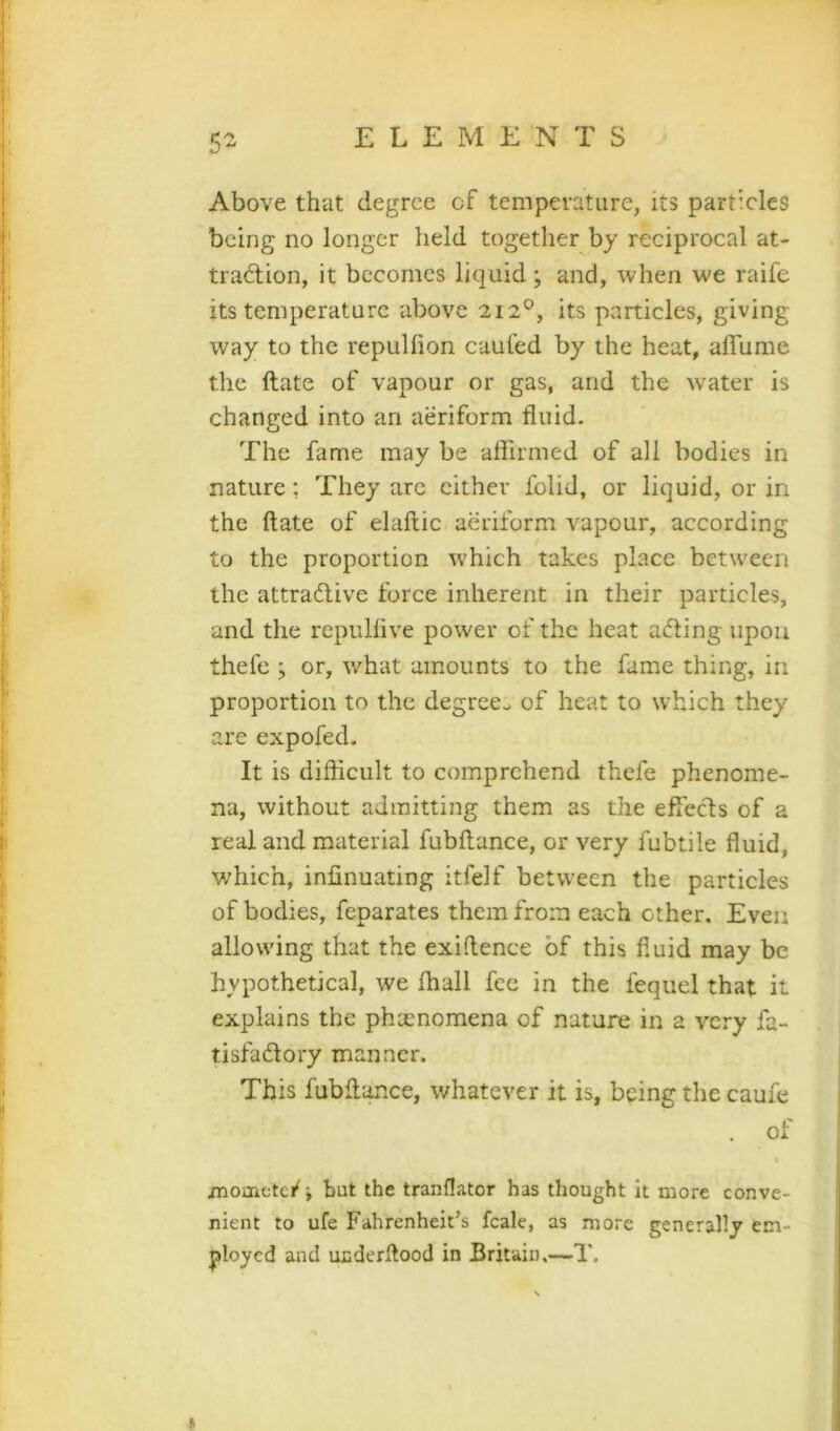 5^ Above that degree cf temperature, its particles being no longer held together by reciprocal at- traction, it becomes liquid; and, when we raife its temperature above 212°, its particles, giving way to the repuliion caufed by the heat, affiime the ftate of vapour or gas, and the water is changed into an aeriform fluid. The fame may be aflirmed of all bodies in nature; They arc cither folid, or liquid, or in the ftate of elaftic aeriform vapour, according to the proportion which takes place between the attractive force inherent in their particles, and the repulflve power of the heat aCting upon thefe ; or, what amounts to the fame thing, in proportion to the degree^ of heat to which they are expofed. It is difficult to comprehend thefe phenome- na, without admitting them as the efleefts of a real and material fubftance, or very fubtile fluid, which, infinuating itfelf between the particles of bodies, feparates them from each other. Even allowing that the exiftence of this fluid may be hypothetical, we fhall fee in the fequel that it explains the phacnomena of nature in a very fa- tisfaClory manner. This fubftance, whatever it is, being the caufe of jnoinetei^; but the tranflator has thought it more conve- nient to ufe Fahrenheit’s fcale, as more generally em- j)loyed and uederftood in Britain,—T.