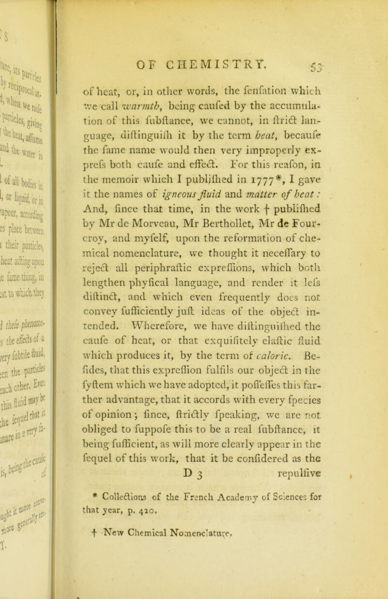 of heat, or, in otlicr words, the fcnfation which *vVe call zvarmth, being canfed by the accuiTmla- tion of this fubflance, w^e cannot, in ftrift lan- guage, clillingiiilh it by the term beat, becaufe the fame name w'ould then very improperly ex- prefs both caiife and effeH. For this reafon, in the memoir which I publjlhed in 1777*, I gave it the names of igneous fluid and 7natter of heat: And, llnce that time, in the work f pubLiflied by Mr de Morveau, Mr Berthollet, Mr de Four- croy, and myfclf, upon the reformation of che- mical nomenclature, we thought it neceffary to rejcH all periphraftic expreffions, which both lengthen phylical language, and render it lefs diftincl, and which even frequently does not convey fufficiently juft ideas of the object in- tended. Wherefore, we have dillinguiihcd the caufe of heat, or that exquifitely elaftic fluid which produces it, by the term of caloric. Be- fides, that this expreflion fullils our object in the fyftem which w’e have adopted, it poflelfes this far- ther advantage, that it accords with every fpecies of opinion; lince, flriftly fpeaking, we are not obliged to fuppofe this to be a real fubftance, it being fuflicient, as will more clearly appear in the fequel of this wmrk, that it be confidered as the D 3 repulfive * Colle£lIons of the French Academy of Sciences for that year, p. 420. f New Chemical Nomenclature.