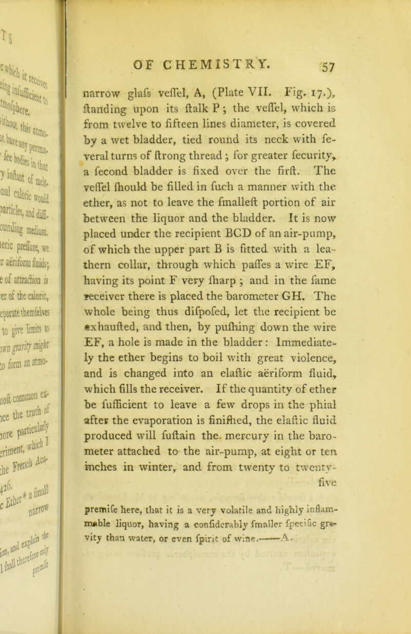 narrow glafs veflel, A, (Plate VII. Fig. 17O? ftanding upon its ftalk P; the velTel, which is from twelve to fifteen lines diameter, is covered by a wet bladder, tied round its neck with fe- veral turns of ftrong thread ; for greater fecurity, a fecond bladder is fixed over the firft. The vefiel fhould be filled in fiich a manner with the ether, as not to leave the fmalleft portion of air between the liquor and the bladder. It is now placed under the recipient BCD of an air-pump, of which the upper part B is fitted with a lea- thern collar, through which pafles a wire EF, having its point F very fharp ; and in the fame receiver there is placed the barometer GH. The whole being thus difpofed, let the recipient be exhaufted, and then, by puftiing down the wire EF, a hole is made in the bladder: Immediate- ly the ether begins to boil with great violence, and is changed into an elaftic aeriform fluid, which fills the receiver. If the quantity of ether be fufficient to leave a few drops in the phial after the evaporation is finifhed, the elaftic fluid produced will fuftain the. mercury in the baro- meter attached to the air-pump, at eight or ten inches in winter, and from twenty to twenty- five premife here, that it is a very volatile and highly inflam- iruible liquor, having a confidcrably fmaller fpecific gra- vity than water, or e\'en fplrit of wine.——A.