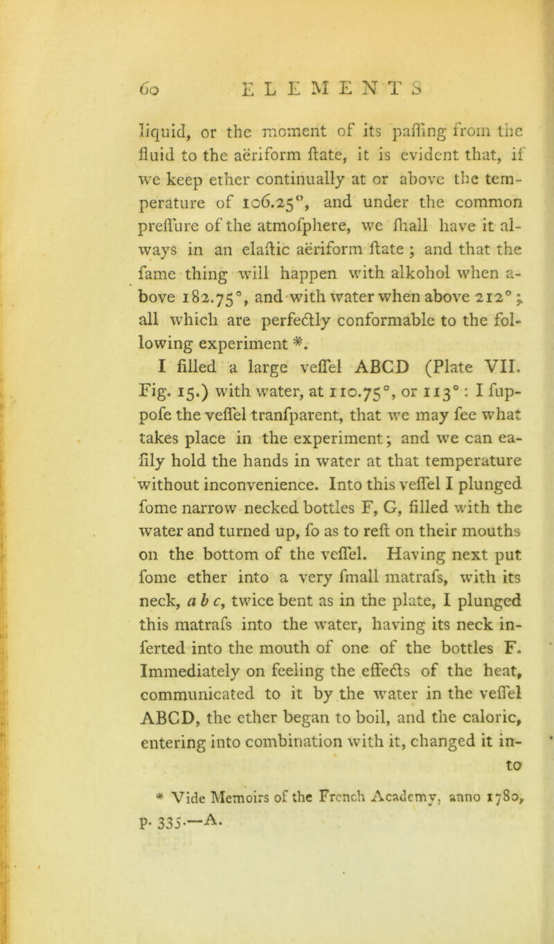 liquid, or the raoment of its pahing from the fluid to the aeriform ftate, it is evident that, if we keep ether continually at or above the tem- perature of 106.25“, and under the common prefllire of the atmofphere, we fliall have it al- ways in an elaflic aeriform ftate ; and that the fame thing will happen with alkohol when a- bove 182.75®, and with water when above 212® all which are perfectly conformable to the fol- lowing experiment I filled a large velfel ABCD (Plate VIE Eig. 15.) with water, at 110.75°, or ttS® ^ I lop- pofe the veflel tranfparent, that we may fee what takes place in the experiment; and we can ea- fily hold the hands in water at that temperature without inconvenience. Into this velfel I plunged fome narrow necked bottles F, G, filled with the water and turned up, fo as to reft on their mouths on the bottom of the velfel. Having next put fome ether into a very fmall matrafs, with its neck, ab Cy twice bent as in the plate, I plunged this matrafs into the water, having its neck in- ferred into the mouth of one of the bottles F. Immediately on feeling the effe6ls of the heat, communicated to it by the water in the veflel ABCD, the ether began to boil, and the caloric, entering into combination with it, changed it in- to * Vide Memoirs of the French Academy, anno 1780, P* 335-—A.