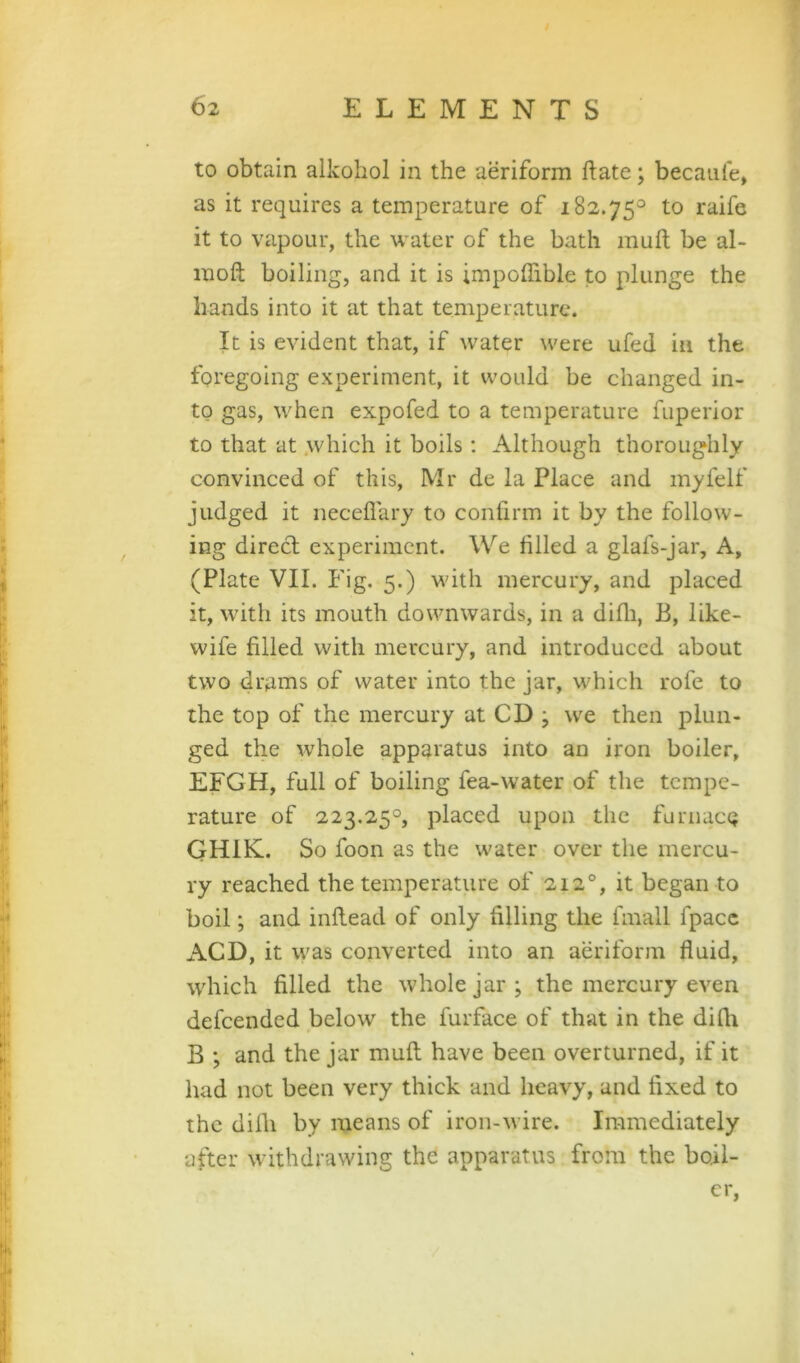 to obtain alkohol in the aeriform ftate; becaufe, as it requires a temperature of 182.75^ to raife it to vapour, the water of the bath muft be al- moft boiling, and it is impolTible to plunge the hands into it at that temperature. It is evident that, if water were ufed in the foregoing experiment, it would be changed in- to gas, when expofed to a temperature fuperior to that at .which it boils: Although thoroughly convinced of this, Mr de la Place and myfelf judged it neceliary to confirm it by the follow- ing direct experiment. We filled a glafs-jar. A, (Plate VII. Fig. 5.) with mercury, and placed it, with its mouth downwards, in a difli, B, like- wife filled with mercury, and introduced about two drams of water into the jar, which rofe to the top of the mercury at CD ; we then plun- ged the whole apparatus into an iron boiler, EFGH, full of boiling fea-water of the tempe- rature of 223.25°, placed upon the furnace GHIK. So foon as the water over the mercu- ry reached the temperature of 212®, it began to boil; and inflead of only filling the fmall fpacc ACD, it was converted into an aeriform fluid, \vhich filled the whole jar; the mercury even defeended below the furface of that in the difli B ; and the jar mull have been overturned, if it had not been very thick and heavy, and fixed to the difli by means of iron-wire. Immediately after withdrawing the apparatus from the boil- er,