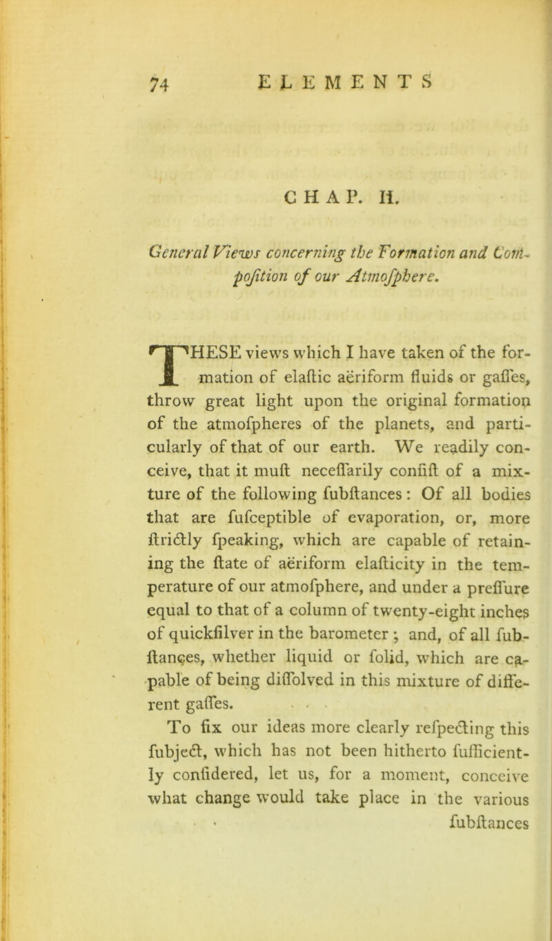 CHAP. li. General Views concerning the Formation and ConU pojition of our Atmofphere, HESE views which I have taken of the for- mation of elafliic aeriform fluids or gaffes, throw great light upon the original formatiop of the atmofpheres of the planets, and parti- cularly of that of our earth. We readily con- ceive, that it muft neceffarily confifl of a mix- ture of the following fubftances: Of all bodies that are fufceptible of evaporation, or, more flridly fpeaking, which are capable of retain- ing the flate of aeriform elaflicity in the tem- perature of our atmofphere, and under a preffure equal to that of a column of twenty-eight inches of quickfilver in the barometer ; and, of all fub- llanges, whether liquid or folid, which are ca- pable of being diflblved in this mixture of diffe- rent gaffes. ■ . . To fix our ideas more clearly refpc(5ting this fubjedl, which has not been hitherto fufficient- ly confidered, let us, for a moment, conceive what change would take place in the various fubftances