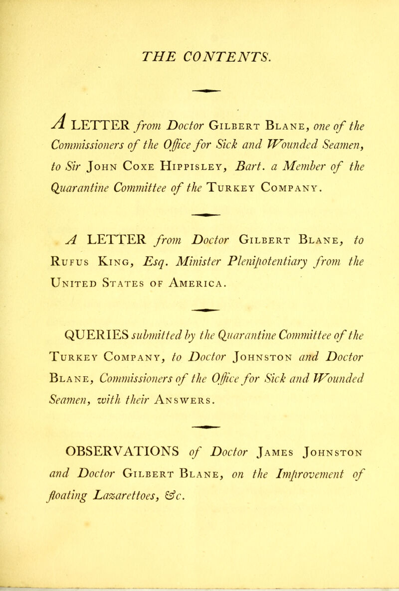 THE CONTENTS. /i LETTER from Doctor Gilbert Blank, one of the Commissioners of the Office for Sick and THounded Seamen, to Sir John Coxe Hippisley, Bart, a Member of the Quarantine Committee of the Turkey Company. A LETTER from Doctor Gilbert Blank, to Ru FUS Ki NG, Esq. Minister Pleniliotentiary from the United States of America. QUERIES submitted by the Quarantine Committee of the Turkey Company, to Doctor Johnston and Doctor Bl ANE, Commissioners of the Office for Sick and Wounded Seamen, with their Answers. OBSERVATIONS of Doctor James Johnston and Doctor Gilbert Blank, on the Improvement of fl.oating Lazaret toes, &c.