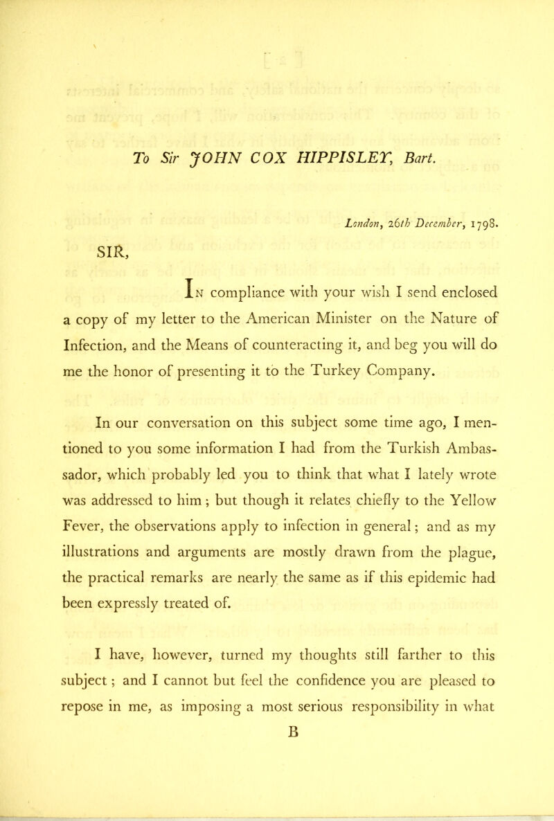 To Sir JOHN COX HIPPISLET, Bart. London, December, 1798. SIR, In compliance with your wish I send enclosed a copy of my letter to the American Minister on the Nature of Infection, and the Means of counteracting it, and beg you will do me the honor of presenting it to the Turkey Company. In our conversation on this subject some time ago, I men- tioned to you some information I had from the Turkish Ambas- sador, which probably led you to think that what I lately wrote was addressed to him; but though it relates chiefly to the Yellow Fever, the observations apply to infection in general; and as my illustrations and arguments are mostly drawn from the plague, the practical remarks are nearly the same as if this epidemic had been expressly treated of. I have, however, turned my thoughts still farther to this subject; and I cannot but feel the confidence you are pleased to repose in me, as imposing a most serious responsibility in what B