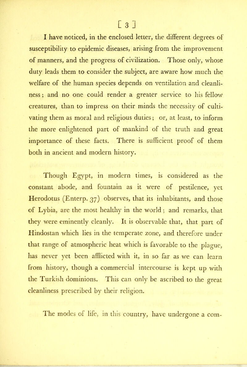 I have noticed, in the enclosed letter, the different degrees of susceptibility to epidemic diseases, arising from the improvement of manners, and the progress of civilization. Those only, whose duty leads them to consider the subject, are aware how much the welfare of the human species depends on ventilation and cleanli- ness ; and no one could render a greater service to his fellow creatures, than to impress on their minds the necessity of culti- vating them as moral and religious duties; or, at least, to inform the more enlightened part of mankind of the truth and great importance of these facts. There is sufficient proof of them both in ancient and modern history. Though Egypt, in modern times, is considered as the constant abode, and fountain as it were of pestilence, yet Herodotus (Enterp. 37) observes, that its inhabitants, and those of Lybia, are the most healthy in the world; and remarks, that they were eminently cleanly. It is observable that, that part of Hindostan which lies in the temperate zone, and therefore under that range of atmospheric heat which is favorable to the plague, has never yet been afflicted with it, in so far as we can learn from history, though a commercial intercourse is kept up with the Turkish dominions. This can only be ascribed to the great cleanliness prescribed by their religion. The modes of life, in this country, have undergone a com-