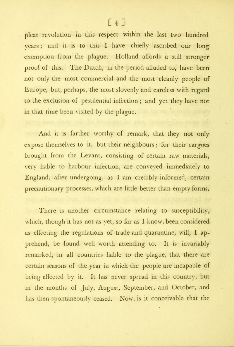 [4 J pleat revolution in this respect within the last two hundred years; and it is to this I have chiefly ascribed our long exemption from the plague. Holland affords a still stronger proof of this. The Dutch, in the period alluded to, have been not only the most commercial and the most cleanly people of Europe, but, perhaps, the most slovenly and careless with regard to the exclusion of pestilential infection ; and yet they have not in that time been visited by the plague. And it is farther worthy of remark, that they not only expose themselves to it, but their neighbours; for their cargoes brought from the Levant, consisting of certain raw materials, very liable to harbour infection, are conveyed immediately to England, after undergoing, as I am credibly informed, certain precautionary processes, which are little better than empty forms. There is another circumstance relating to susceptibility, which, though it has not as yet, so far as I know, been considered as effecting the regulations of trade and quarantine, will, I ap- prehend, be found well worth attending to. It is invariably remarked, in all countries liable to the plague, that there are certain seasons of the year in which the people are incapable of being affected by it. It has never spread in this country, but in the months of July, August, September, and October, and has then spontaneously ceased. Now, is it conceivable that the