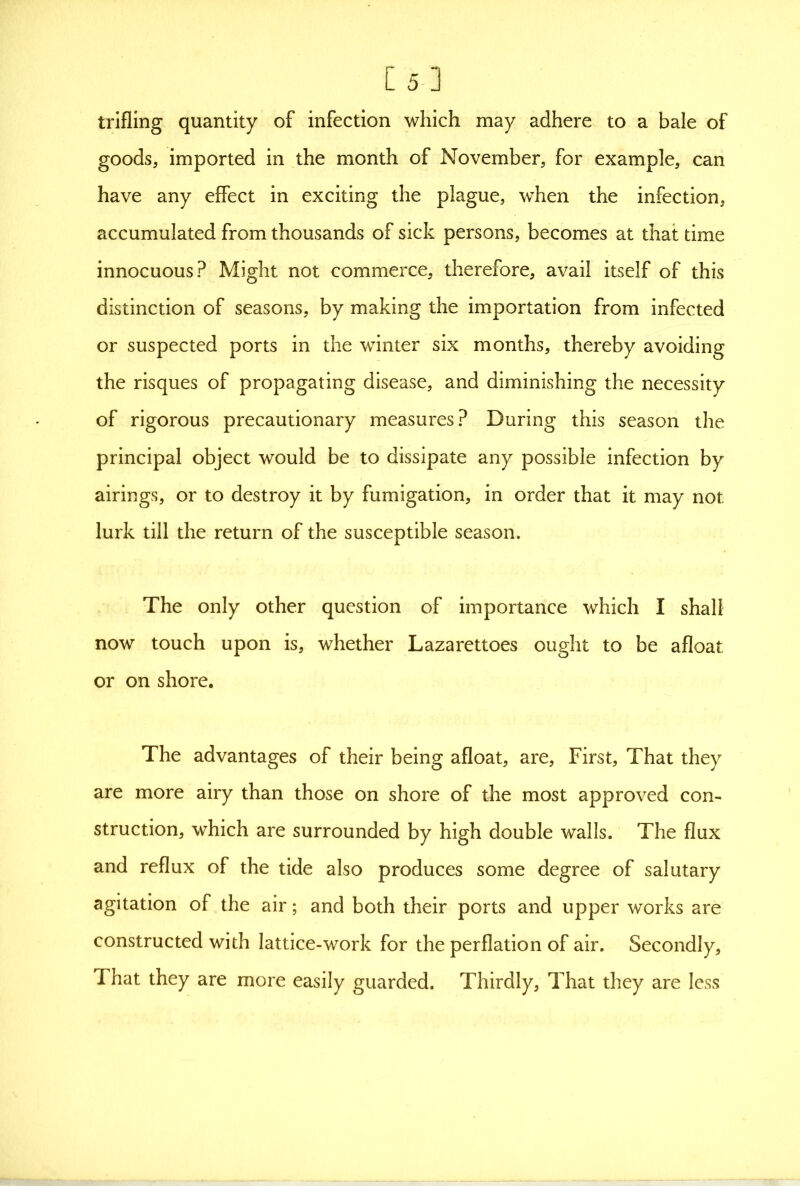 [5-] trifling quantity of infection which may adhere to a bale of goods, imported in the month of November, for example, can have any effect in exciting the plague, when the infection, accumulated from thousands of sick persons, becomes at that time innocuous? Might not commerce, therefore, avail itself of this distinction of seasons, by making the importation from infected or suspected ports in the winter six months, thereby avoiding the risques of propagating disease, and diminishing the necessity of rigorous precautionary measures? During this season the principal object would be to dissipate any possible infection by airings, or to destroy it by fumigation, in order that it may not lurk till the return of the susceptible season. The only other question of importance which I shall now touch upon is, whether Lazarettoes ought to be afloat or on shore. The advantages of their being afloat, are. First, That they are more airy than those on shore of the most approved con- struction, which are surrounded by high double walls. The flux and reflux of the tide also produces some degree of salutary agitation of the air; and both their ports and upper works are constructed with lattice-work for the perflation of air. Secondly, That they are more easily guarded. Thirdly, That they are less