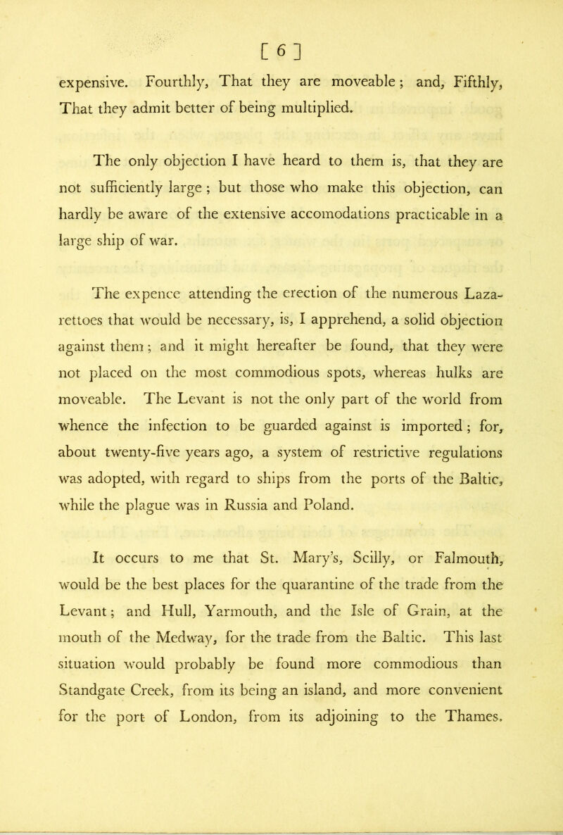 [6] expensive. Fourthly, That they are moveable; and, Fifthly, That they admit better of being multiplied. The only objection I have heard to them is, that they are not sufficiently large ; but those who make this objection, can hardly be aware of the extensive accomodations practicable in a large ship of war. The expence attending the erection of the numerous Laza- rettoes that would be necessary, is, I apprehend, a solid objection against them; and it might hereafter be found, that they were not placed on the most commodious spots, whereas hulks are moveable. The Levant is not the only part of the world from whence the infection to be guarded against is imported ; for, about twenty-five years ago, a system of restrictive regulations was adopted, with regard to ships from the ports of the Baltic, while the plague was in Russia and Poland. It occurs to me that St. Mary s, Scilly, or Falmouth, would be the best places for the quarantine of the trade from the Levant; and Hull, Yarmouth, and the Isle of Grain, at the mouth of the Medway, for the trade from the Baltic. This last situation would probably be found more commodious than Standgate Creek, from its being an island, and more convenient for the port of London, from its adjoining to the Thames.