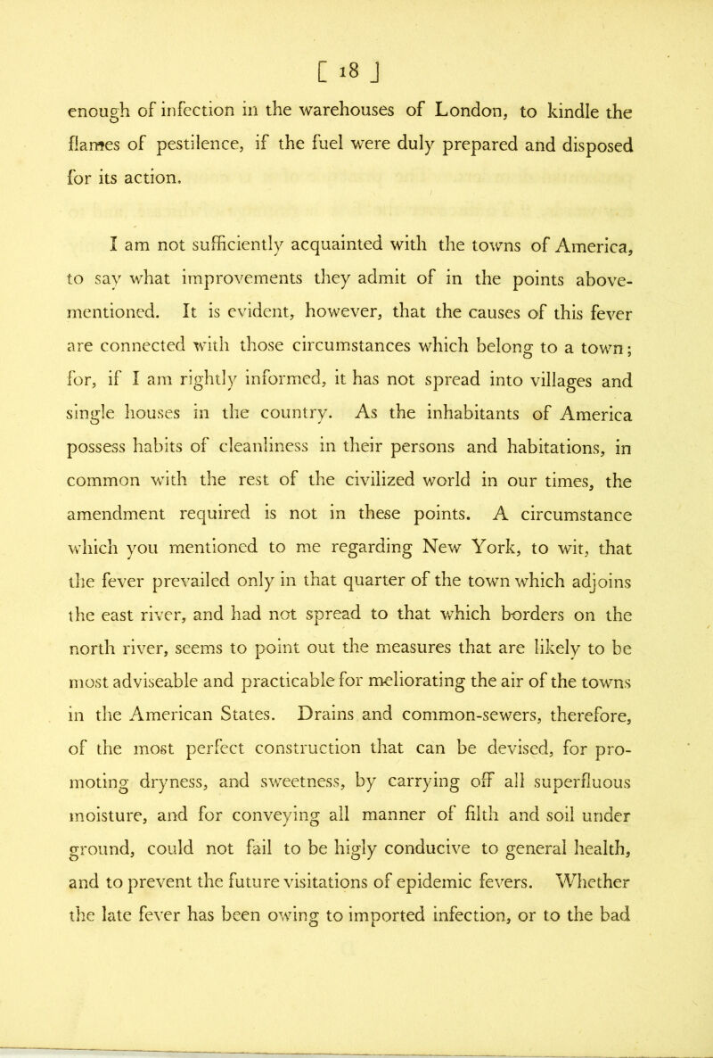 C >8 J enough of infection in the warehouses of London, to kindle the flames of pestilence, if the fuel were duly prepared and disposed for its action. I am not sufficiently acquainted with the towns of America, to say what improvements they admit of in the points above- mentioned. It is evident, however, that the causes of this fever are connected with those circumstances which belong to a town; for, if I am rightly informed, it has not spread into villages and single houses in the country. As the inhabitants of America possess habits of cleanliness in their persons and habitations, in common with the rest of the civilized world in our times, the amendment required is not in these points. A circumstance which you mentioned to me regarding New York, to wit, that the fever prevailed only in that quarter of the town which adjoins the east river, and had not spread to that which borders on the north river, seems to point out the measures that are likely to be most adviseable and practicable for meliorating the air of the towns in the American States. Drains and common-sewers, therefore, of the most perfect construction that can be devised, for pro- moting dryness, and sweetness, by carrying off all superfluous moisture, and for conveying all manner of filth and soil under ground, could not fail to be higly conducive to general health, and to prevent the future visitations of epidemic fevers. Whether the late fever has been owing to imported infection, or to the bad