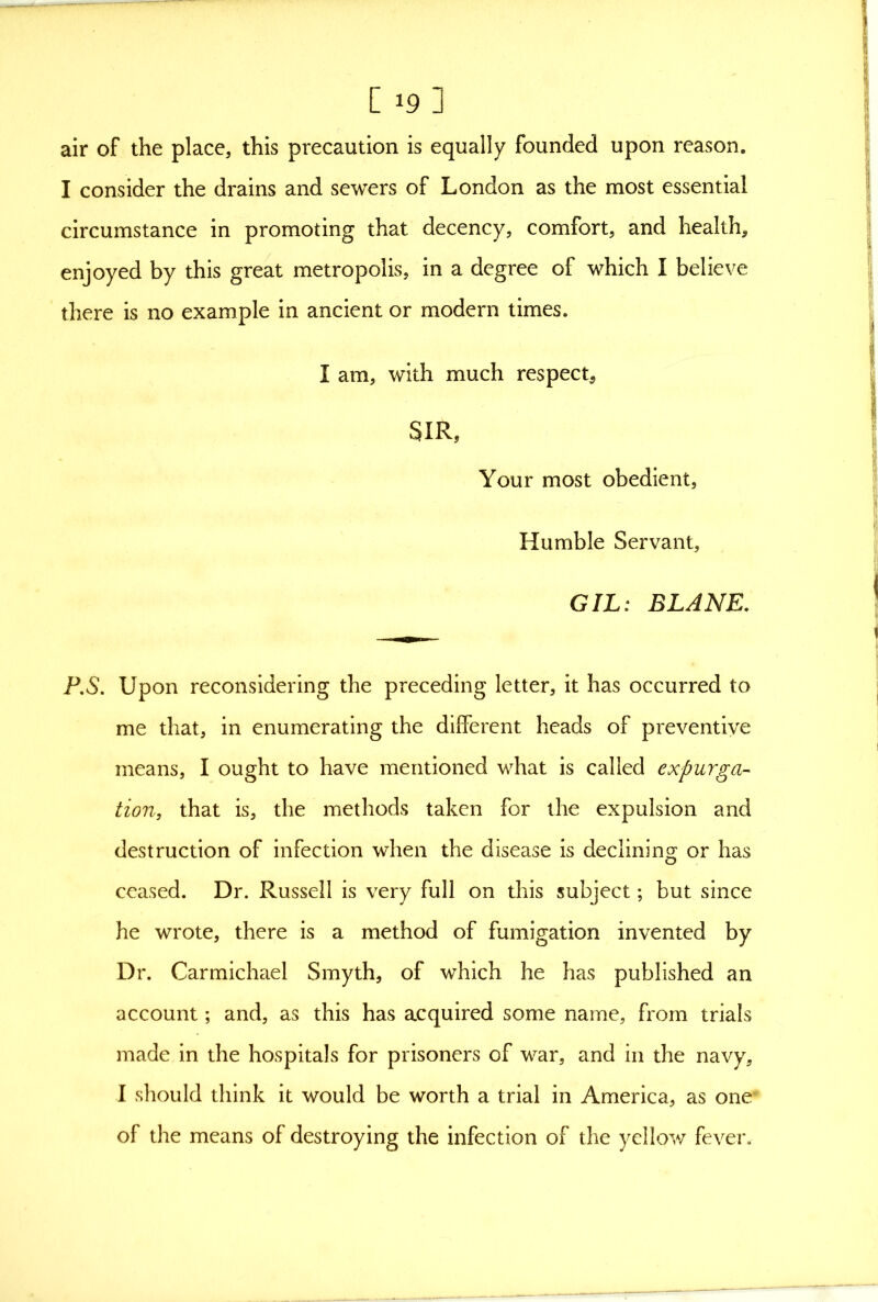 [ 19] air of the place, this precaution is equally founded upon reason. I consider the drains and sewers of London as the most essential circumstance in promoting that decency, comfort, and health, enjoyed by this great metropolis, in a degree of which I believe there is no example in ancient or modern times. I am, with much respect, SIR, Your most obedient. Humble Servant, GIL: BLAME. F.S. Upon reconsidering the preceding letter, it has occurred to me that, in enumerating the different heads of preventive means, I ought to have mentioned what is called expurga- tion, that is, the methods taken for the expulsion and destruction of infection when the disease is declininc^ or has ceased. Dr. Russell is very full on this subject; but since he wrote, there is a method of fumigation invented by Dr. Carmichael Smyth, of which he has published an account; and, as this has acquired some name, from trials made in the hospitals for prisoners of war, and in the navy, I should think it would be worth a trial in America, as one* of the means of destroying the infection of the yellow fever.