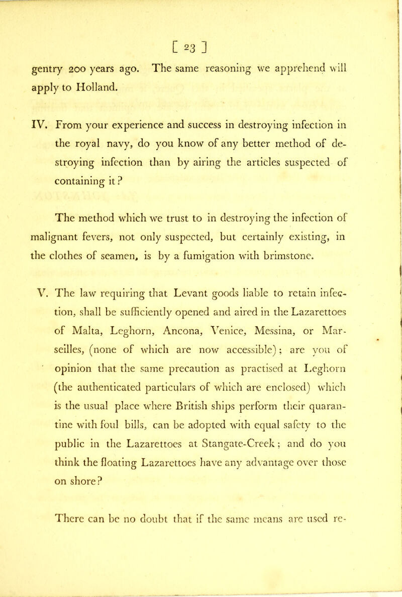 gentry 200 years ago. The same reasoning we apprehend will apply to Holland. IV, From your experience and success in destroying infection in the royal navy, do you know of any better method of de- stroying infection than by airing the articles suspected of containing it ? The method which we trust to in destroying the infection of malignant fevers, not only suspected, but certainly existing, in the clothes of seamen, is by a fumigation with brimstone. V. The law requiring that Levant goods liable to retain infec- tion, shall be sufficiently opened and aired in the Lazarettoes of Malta, Leghorn, Ancona, Venice, Messina, or Mar- seilles, (none of which are now accessible); are you of opinion that the same precaution as practised at Leghorn (the authenticated particulars of which are enclosed) which is the usual place where British ships perform their quaran- tine with foul bills, can be adopted with equal safety to the public in the Lazarettoes at Stangate-Creek; and do you think the floating Lazarettoes have any advantage over those on shore? There can be no doubt that if the same means are used re-