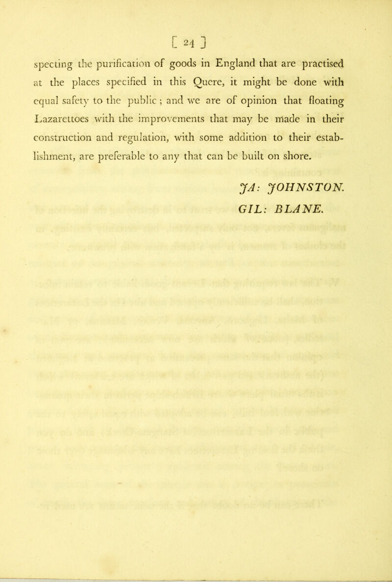 specting the purification of goods in England that are practised at the places specified in this Quere, it might be done with equal safety to the public ; and we are of opinion that floating Lazarettoes with the improvements that may be made in their construction and regulation, with some addition to their estab» lishment, are preferable to any that can be built on shore. JA: JOHNSTON,