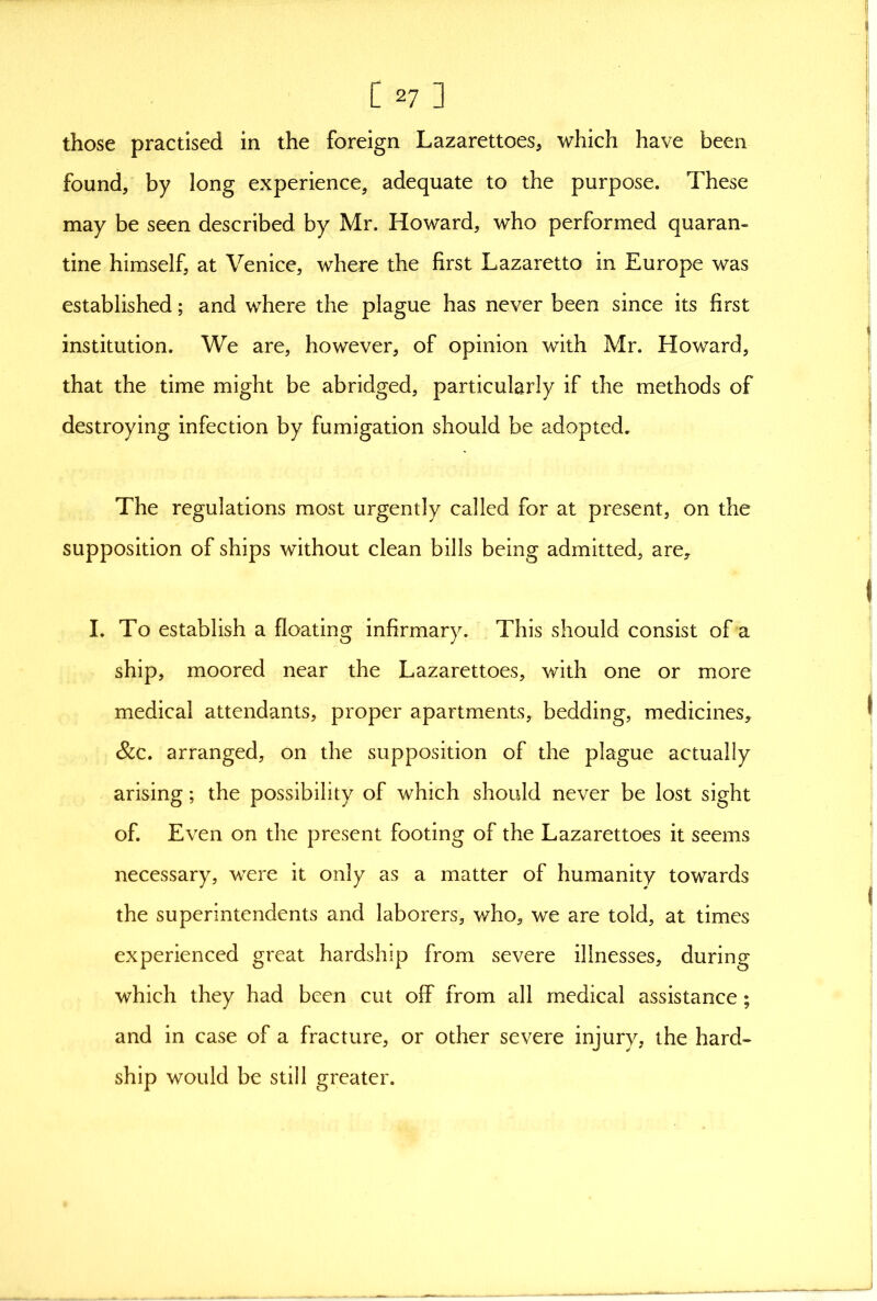 those practised in the foreign Lazarettoes, which have been found, by long experience, adequate to the purpose. These may be seen described by Mr. Howard, who performed quaran- tine himself, at Venice, where the first Lazaretto in Europe was established; and where the plague has never been since its first institution. We are, however, of opinion with Mr. Howard, that the time might be abridged, particularly if the methods of destroying infection by fumigation should be adopted. The regulations most urgently called for at present, on the supposition of ships without clean bills being admitted, are, I. To establish a floating infirmary. This should consist of a ship, moored near the Lazarettoes, with one or more medical attendants, proper apartments, bedding, medicines, &c. arranged, on the supposition of the plague actually arising; the possibility of which should never be lost sight of. Even on the present footing of the Lazarettoes it seems necessary, were it only as a matter of humanity towards the superintendents and laborers, v/ho, we are told, at times experienced great hardship from severe illnesses, during which they had been cut off from all medical assistance; and in case of a fracture, or other severe injury, the hard- ship would be still greater.