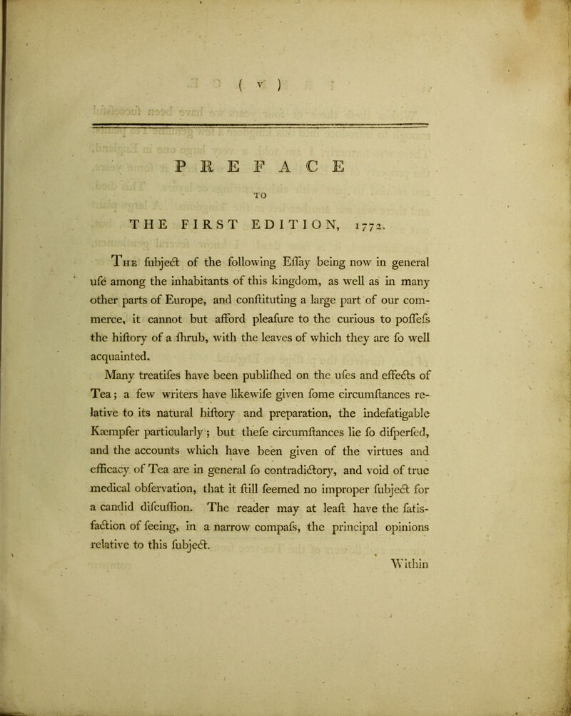 PREFACE TO THE FIRST EDITION, 1772. The fubjeCt of the following Eftay being now in general ufe among the inhabitants of this kingdom, as well as in many other parts of Europe, and conftituting a large part of our com- merce, it cannot but afford pleafure to the curious to poffefs the hiftory of a fhrub, with the leaves of which they are fo well acquainted. Many treatifes have been publifhed on the ufes and effects of Tea; a few writers have likewife given fome circumftances re- lative to its natural hiftory and preparation, the indefatigable Kscmpfer particularly ; but thefe circumftances lie fo difperfed, and the accounts which have been given of the virtues and efficacy of Tea are in general fo contradictory, and void of true medical obfervation, that it ft ill feemed no improper fubjeCl for a candid difeuffion. The reader may at leaft have the fatis- faCtion of feeing, in a narrow compafs, the principal opinions relative to this fubjeCt. W ithin